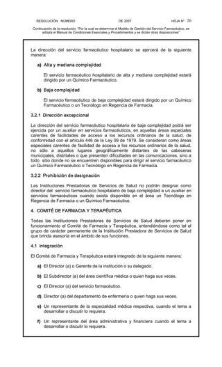 RESOLUCIÓN   NÚMERO                                                DE 2007                                            HOJA N° 
Continuación de la resolución, “Por la cual se determina el Modelo de Gestión del Servicio Farmacéutico, se 
adopta el Manual de Condiciones Esenciales y Procedimientos y se dictan otras disposiciones” 
26 
La  dirección  del  servicio  farmacéutico  hospitalario  se  ejercerá  de  la  siguiente 
manera: 
a)  Alta y mediana complejidad 
El servicio farmacéutico hospitalario de alta y mediana complejidad estará 
dirigido por un Químico Farmacéutico. 
b)  Baja complejidad 
El servicio farmacéutico de baja complejidad estará dirigido por un Químico 
Farmacéutico o un Tecnólogo en Regencia de Farmacia. 
3.2.1  Dirección excepcional 
La dirección del servicio farmacéutico hospitalario de baja complejidad podrá ser 
ejercida por un auxiliar en servicios farmacéuticos, en aquellas áreas especiales 
carentes  de  facilidades  de  acceso  a  los  recursos  ordinarios  de  la  salud,  de 
conformidad con el artículo 446 de la Ley 09 de 1979. Se consideran como áreas 
especiales carentes de facilidad de acceso a los recursos ordinarios de la salud, 
no  sólo  a  aquellos  lugares  geográficamente  distantes  de  las  cabeceras 
municipales, distritales o que presenten dificultades en las comunicaciones, sino a 
todo  sitio donde no se encuentren disponibles para dirigir el servicio farmacéutico 
un Químico Farmacéutico o Tecnólogo en Regencia de Farmacia. 
3.2.2  Prohibición de designación 
Las  Instituciones  Prestadoras  de  Servicios  de  Salud  no  podrán  designar  como 
director del  servicio farmacéutico hospitalario de baja complejidad a un auxiliar en 
servicios  farmacéuticos  cuando  exista  disponible  en  el  área  un  Tecnólogo  en 
Regencia de Farmacia o un Químico Farmacéutico. 
4.  COMITÉ DE FARMACIA Y TERAPÉUTICA 
Todas  las  Instituciones  Prestadoras  de  Servicios  de  Salud  deberán  poner  en 
funcionamiento el Comité de Farmacia y Terapéutica, entendiéndose como tal el 
grupo de carácter permanente de la Institución Prestadora de Servicios de Salud 
que brinda asesoría en el ámbito de sus funciones. 
4.1  Integración 
El Comité de Farmacia y Terapéutica estará integrado de la siguiente manera: 
a)  El Director (a) o Gerente de la institución o su delegado. 
b)  El Subdirector (a) del área científica médica o quien haga sus veces. 
c)  El Director (a) del servicio farmacéutico. 
d)  Director (a) del departamento de enfermería o quien haga sus veces. 
e)  Un representante de la especialidad médica respectiva, cuando el tema a 
desarrollar o discutir lo requiera. 
f)  Un  representante  del  área  administrativa  y  financiera  cuando  el  tema  a 
desarrollar o discutir lo requiera.
 