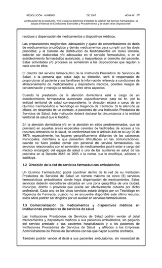 RESOLUCIÓN   NÚMERO                                                DE 2007                                            HOJA N° 
Continuación de la resolución, “Por la cual se determina el Modelo de Gestión del Servicio Farmacéutico, se 
adopta el Manual de Condiciones Esenciales y Procedimientos y se dictan otras disposiciones” 
29 
residuos y dispensación de medicamentos y dispositivos médicos. 
Las preparaciones magistrales; adecuación y ajuste de concentraciones de dosis 
de medicamentos oncológicos y demás medicamentos para cumplir con las dosis 
prescritas;  y  el  Sistema  de  Distribución  de  Medicamentos  en  Dosis  Unitaria, 
deberán  ser  elaboradas  y/o  adecuadas  en  el  servicio  farmacéutico,  o  en  el 
establecimiento farmacéutico autorizado, y trasportados al domicilio del paciente. 
Estas  actividades  y/o  procesos  se  someterán  a las  disposiciones  que  regulan a 
cada una de ellos. 
El director del servicio farmacéutico de la Institución Prestadora de Servicios de 
Salud,  o  la  persona  que  actúe  bajo  su  dirección,  será  el  responsable  de 
proporcionar al paciente y sus familiares la información referente a condiciones de 
almacenamiento  de  medicamentos  y  dispositivos  médicos,  posibles  riesgos  de 
contaminación y manejo de residuos, entre otros aspectos. 
Cuando  la  prestación  de  la  atención  domiciliaria  esté  a  cargo  de  un 
establecimiento  farmacéutico  autorizado  específicamente  para  tal  fin,  por  la 
entidad  territorial  de  salud  correspondiente,  la  dirección  estará  a  cargo  de  un 
Químico Farmacéutico o Tecnólogo en Regencia de Farmacia. Si la atención se 
ofrece, en desarrollo de un contrato, a pacientes de una Institución Prestadora de 
Servicios de Salud, ésta institución deberá declarar tal circunstancia a la entidad 
territorial de salud que le habilitó. 
En la atención domiciliaria y/o en la atención en sitios predeterminados, que se 
preste(n)  en  aquellas  áreas  especiales  carentes  de  facilidades  de  acceso  a  los 
recursos ordinarios de la salud, de conformidad con el artículo 446 de la Ley 09 de 
1979,  especialmente,  los  lugares  geográficamente  distantes  de  las  cabeceras 
municipales,  distritales  o  que  presenten  dificultades  en  las  comunicaciones, 
cuando  no  fuere  posible  contar  con  personal  del  servicio  farmacéutico,  los 
servicios relacionados con el suministro de medicamentos podrá estar a cargo del 
médico  encargado  del  equipo  de  salud  o  uno  de  los  auxiliares  en  salud  de  los 
previstos  en  el  Decreto  3616  de  2005  o  la  norma  que  lo  modifique,  adicione  o 
sustituya. 
1.2  Dirección de la red de servicios farmacéuticos ambulatorios 
Un  Químico  Farmacéutico  podrá  coordinar  dentro  de  la  red  de  su  Institución 
Prestadora  de  Servicios  de  Salud  un  número  máximo  de  cinco  (5)  servicios 
farmacéuticos  ambulatorios  donde  haya  dispensación  de  medicamentos.  Estos 
servicios  deberán encontrarse  ubicados  en una  zona  geográfica  de  una  ciudad, 
municipio,  distrito  o  provincia  que  pueda  ser  efectivamente  cubierta  por  dicho 
profesional. Cada uno de los cinco servicios estará dirigido por un Tecnólogo en 
Regencia  de  Farmacia,  cuando  no  se  encuentre  disponible  este  último  recurso, 
estos sitios podrán ser dirigidos por un auxiliar en servicios farmacéuticos. 
1.3  Comercialización  de  medicamentos  y  dispositivos  médicos  en 
instituciones prestadoras de servicios de salud 
Las  Instituciones  Prestadoras  de  Servicios  de  Salud  podrán  vender  al  detal 
medicamentos y dispositivos médicos a sus pacientes ambulatorios, sin perjuicio 
del  servicio  prestado  a  sus  pacientes  hospitalizados  y  a  los  pacientes  de 
Instituciones  Prestadoras  de  Servicios  de  Salud    y  afiliados  a  las  Empresas 
Administradoras de Planes de Beneficios con las que hayan suscrito contratos. 
También podrán vender al detal a sus pacientes ambulatorios, sin necesidad de
 