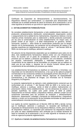 RESOLUCIÓN   NÚMERO                                                DE 2007                                            HOJA N° 
Continuación de la resolución, “Por la cual se determina el Modelo de Gestión del Servicio Farmacéutico, se 
adopta el Manual de Condiciones Esenciales y Procedimientos y se dictan otras disposiciones” 
30 
Certificado  de  Capacidad  de  Almacenamiento  y  Acondicionamiento,  los 
dispositivos  médicos  que  comercialicen.  La  capacidad  para  almacenarlos  será 
verificada por la entidad territorial de salud al momento de la autorización o en la 
visita siguiente al momento en que entre en vigencia la presente reglamentación. 
2.  ESTABLECIMIENTOS FARMACÉUTICOS 
Se considera establecimiento farmacéutico a todo establecimiento dedicado a la 
producción, almacenamiento, distribución, comercialización, dispensación, control 
o aseguramiento de la calidad de los medicamentos, dispositivos médicos o de las 
materias  primas  necesarias  para  su  elaboración  y  demás  productos  autorizados 
por  ley  para  la  comercialización  en  dicho  establecimiento.  En  ningún  caso,  se 
podrán  vender  al  por  mayor  y  al  detal  medicamentos  en  graneros,  tiendas, 
carnicerías,  cantinas  o    sitios  donde  se  comercialicen  productos  que  no  tengan 
relación con la farmacoterapia, con excepción de los almacenes de cadena o de 
grandes superficies por departamentos según el  artículo 1° del Decreto 3050 de 
2005 o la norma que lo modifique, adicione o sustituya. 
Sin perjuicio de las disposiciones especiales que se establecen para cada uno de 
ellos,  todo  establecimiento  farmacéutico  deberá  contar  con  una  infraestructura 
física,  de  acuerdo  con  el  grado  de  complejidad,  número  de  actividades  y/o 
procesos que se realicen y personas que laboren; con una dotación, constituida 
por  equipos,  instrumentos,  bibliografía  y  materiales  necesarios  para  el 
cumplimiento de los objetivos de las actividades y/o procesos que se realizan en 
cada  una  de  sus  áreas;  y,  disponer  de  un  recurso  humano  idóneo  para  el 
cumplimiento de las actividades y/o procesos que realice. 
Los establecimientos farmacéuticos se clasifican en mayoristas y minoristas. Los 
mayoristas son los laboratorios farmacéuticos, a los que se les aplica la presente 
normatividad en las condiciones señalas en el parágrafo primero del artículo 2°, de 
la  resolución  que  adopta  el  presente  Manual,  Agencias  de  Especialidades 
Farmacéuticas  y  los  Depósitos  de  Drogas.  Los  minoristas  son  la  Farmacia­ 
Droguería y la Droguería. 
La presente reglamentación se aplicará a todo establecimiento comercial que de 
conformidad  con  el  artículo  1°  del  Decreto  3050  de  2005  o  la  norma  que  lo 
modifique,  adicione  o  sustituya,  venda  al  detal  al  público  medicamentos  sin 
prescripción médica. Estos establecimientos  son los almacenes de cadena o de 
grandes  superficies,  los  cuales  para  poder  vender  al  detal  al  público 
medicamentos sin fórmula médica y dispositivos médicos, deberán cumplir con las 
condiciones  esenciales  para  los  procesos  de  recepción  y  almacenamiento, 
distribución, dispensación, embalaje y transporte de medicamentos y dispositivos 
médicos y contar con la autorización de las entidades territoriales de salud para la 
comercialización minorista de dichos productos. 
Los sujetos de control regulados por el Decreto 2200 de 2005 y demás normas 
que  lo  modifiquen,  adicionen  o  sustituyan,  no  necesitan  del  Certificado  de 
Capacidad de Almacenamiento de los Dispositivos Médicos, CCAA, para la venta 
de  dispositivos  médicos.  La  capacidad  para  almacenar  los  dispositivos  médicos 
por  parte  de  estos  establecimientos  será  verificada  por  la  entidad  territorial  de 
salud al momento de la autorización o en la visita siguiente al momento en que 
entre en vigencia la presente reglamentación. 
2.1  Apertura o traslado de establecimientos farmacéuticos minoristas
 