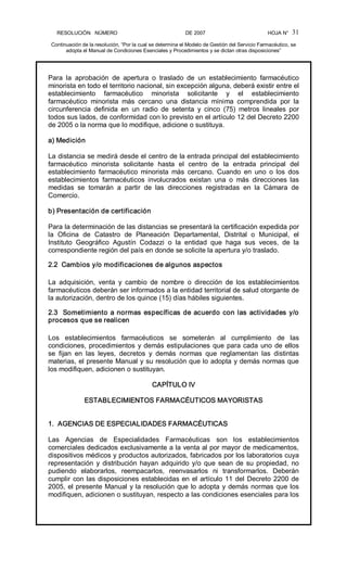 RESOLUCIÓN   NÚMERO                                                DE 2007                                            HOJA N° 
Continuación de la resolución, “Por la cual se determina el Modelo de Gestión del Servicio Farmacéutico, se 
adopta el Manual de Condiciones Esenciales y Procedimientos y se dictan otras disposiciones” 
31 
Para  la  aprobación  de  apertura  o  traslado  de  un  establecimiento  farmacéutico 
minorista en todo el territorio nacional, sin excepción alguna, deberá existir entre el 
establecimiento  farmacéutico  minorista  solicitante  y  el  establecimiento 
farmacéutico  minorista  más  cercano  una  distancia  mínima  comprendida  por  la 
circunferencia  definida  en  un  radio  de  setenta  y  cinco  (75)  metros  lineales  por 
todos sus lados, de conformidad con lo previsto en el artículo 12 del Decreto 2200 
de 2005 o la norma que lo modifique, adicione o sustituya. 
a) Medición 
La distancia se medirá desde el centro de la entrada principal del establecimiento 
farmacéutico  minorista  solicitante  hasta  el  centro  de  la  entrada  principal  del 
establecimiento  farmacéutico  minorista  más  cercano.  Cuando  en  uno  o  los  dos 
establecimientos  farmacéuticos  involucrados  existan  una  o  más  direcciones  las 
medidas  se  tomarán  a  partir  de  las  direcciones  registradas  en  la  Cámara  de 
Comercio. 
b) Presentación de certificación 
Para la determinación de las distancias se presentará la certificación expedida por 
la  Oficina  de  Catastro  de  Planeación  Departamental,  Distrital  o  Municipal,  el 
Instituto  Geográfico  Agustín  Codazzi  o  la  entidad  que  haga  sus  veces,  de  la 
correspondiente región del país en donde se solicite la apertura y/o traslado. 
2.2  Cambios y/o modificaciones de algunos aspectos 
La  adquisición,  venta  y  cambio  de  nombre  o  dirección  de  los  establecimientos 
farmacéuticos deberán ser informados a la entidad territorial de salud otorgante de 
la autorización, dentro de los quince (15) días hábiles siguientes. 
2.3  Sometimiento a normas específicas de acuerdo con las actividades y/o 
procesos que se realicen 
Los  establecimientos  farmacéuticos  se  someterán  al  cumplimiento  de  las 
condiciones, procedimientos y demás estipulaciones que para cada uno de ellos 
se  fijan  en  las  leyes,  decretos  y  demás  normas  que  reglamentan  las  distintas 
materias, el presente Manual y su resolución que lo adopta y demás normas que 
los modifiquen, adicionen o sustituyan. 
CAPÍTULO IV 
ESTABLECIMIENTOS FARMACÉUTICOS MAYORISTAS 
1.  AGENCIAS DE ESPECIALIDADES FARMACÉUTICAS 
Las  Agencias  de  Especialidades  Farmacéuticas  son  los  establecimientos 
comerciales dedicados exclusivamente a la venta al por mayor de medicamentos, 
dispositivos médicos y productos autorizados, fabricados por los laboratorios cuya 
representación y distribución hayan adquirido y/o que sean de su propiedad, no 
pudiendo  elaborarlos,  reempacarlos,  reenvasarlos  ni  transformarlos.  Deberán 
cumplir con las disposiciones establecidas en el artículo 11 del Decreto 2200 de 
2005, el presente Manual y la resolución que lo adopta y demás normas que los 
modifiquen, adicionen o sustituyan, respecto a las condiciones esenciales para los
 
