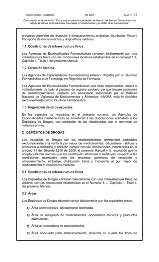 RESOLUCIÓN   NÚMERO                                                DE 2007                                            HOJA N° 
Continuación de la resolución, “Por la cual se determina el Modelo de Gestión del Servicio Farmacéutico, se 
adopta el Manual de Condiciones Esenciales y Procedimientos y se dictan otras disposiciones” 
32 
procesos generales de recepción y almacenamiento, embalaje, distribución física y 
transporte de medicamentos y dispositivos médicos. 
1.1  Condiciones de infraestructura física 
Las  Agencias  de  Especialidades  Farmacéuticas  contarán  básicamente  con  una 
infraestructura física con las condiciones locativas establecidas en el numeral 1.1, 
Capítulo II, Título I, del presente Manual. 
1.2  Dirección técnica 
Las Agencias de Especialidades Farmacéuticas estarán  dirigidas por un Químico 
Farmacéutico o un Tecnólogo en Regencia de Farmacia. 
Las Agencias de Especialidades Farmacéuticas que sean responsables directa o 
indirectamente de todo el proceso de registro sanitario y/o que tengan secciones 
de  acondicionamiento,  primario  y/o  secundario  autorizadas  por  el  Instituto 
Nacional  de  Vigilancia de  Medicamentos  y  Alimentos  ­INVIMA,  estarán  dirigidas 
exclusivamente por un Químico Farmacéutico. 
1.3  Regulación de otros aspectos 
En  los  aspectos  no  regulados  en  el  presente  numeral,  las  Agencias  de 
Especialidades Farmacéuticas se someterán a las disposiciones aplicables a los 
Depósitos  de  Drogas,  con  excepción  de  las  relacionadas  con  el  reenvase  de 
materias primas. 
2.  DEPÓSITOS DE DROGAS 
Los  Depósitos  de  Drogas  son  los  establecimientos  comerciales  dedicados 
exclusivamente a la venta al por mayor de medicamentos, dispositivos médicos y 
productos autorizados y deberán cumplir con las disposiciones establecidas en el 
artículo 11 del Decreto 2200 de 2005, el presente Manual y la resolución que lo 
adopta y demás normas que los modifiquen, adicionen o sustituyan, respecto a las 
condiciones  esenciales  para  los  procesos  generales  de  recepción  y 
almacenamiento,  embalaje,  distribución  física  y  transporte  al  por  mayor  de 
medicamentos y dispositivos médicos. 
2.1  Condiciones de infraestructura física 
Los Depósitos de Drogas contarán básicamente con una infraestructura física de 
acuerdo con las condiciones establecidas en el Numeral 1.1,  Capítulo II, Título I, 
del presente Manual. 
2.2  Áreas 
Los Depósitos de Drogas deberán contar básicamente con las siguientes áreas: 
a)  Área administrativa, debidamente delimitada. 
b)  Área  de  recepción  de  medicamentos,  dispositivos  médicos  y  productos 
autorizados. 
c)  Área de cuarentena de medicamentos. 
d)  Área  adecuada  para  almacenamiento,  teniendo  en  cuenta  los  tipos  de
 