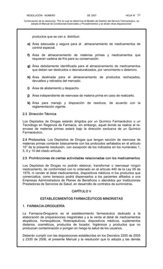 RESOLUCIÓN   NÚMERO                                                DE 2007                                            HOJA N° 
Continuación de la resolución, “Por la cual se determina el Modelo de Gestión del Servicio Farmacéutico, se 
adopta el Manual de Condiciones Esenciales y Procedimientos y se dictan otras disposiciones” 
33 
productos que se van a  distribuir. 
e)  Área  adecuada  y  segura  para  el    almacenamiento  de  medicamentos  de 
control especial. 
f)  Área  de  almacenamiento  de  materias  primas  y  medicamentos  que 
requieran cadena de frío para su conservación. 
g)  Área  debidamente  identificada  para  el  almacenamiento  de  medicamentos 
que deben ser destruidos o desnaturalizados, por vencimiento o deterioro. 
h)  Área  destinada  para  el  almacenamiento  de  productos  rechazados, 
devueltos y retirados del mercado. 
i)  Área de alistamiento y despacho. 
j)  Área independiente de reenvase de materia prima en caso de realizarlo. 
k)  Área  para  manejo  y  disposición  de  residuos,  de  acuerdo  con  la 
reglamentación vigente. 
2.3  Dirección Técnica 
Los  Depósitos  de  Drogas  estarán  dirigidos  por  un  Químico  Farmacéutico  o  un 
Tecnólogo en Regencia de Farmacia, sin embargo, aquel donde se realice el re­ 
envase  de  materias  primas  estará  bajo  la  dirección  exclusiva  de  un  Químico 
Farmacéutico. 
2.4  Protocolos.  Los  Depósitos  de  Drogas  que  tengan  sección  de  reenvase  de 
materias primas contarán básicamente con los protocolos señalados en el artículo 
10° de la presente resolución, con excepción de los indicados en los numerales 1, 
5, 6 y 10 del citado artículo. 
2.5  Prohibiciones de ciertas actividades relacionadas con los medicamentos 
Los  Depósitos  de  Drogas  no  podrán  elaborar,  transformar  o  reenvasar  ningún 
medicamento, de conformidad con lo ordenado en el artículo 440 de la Ley 09 de 
1979, ni vender al detal medicamentos, dispositivos médicos ni los productos que 
comercializa,  como  tampoco  podrá  dispensarlos  a  los  pacientes  afiliados  a  una 
Empresas Administradora de Planes de Beneficios o atendidos por Instituciones 
Prestadoras de Servicios de Salud, en desarrollo de contratos de suministros. 
CAPÍTULO V 
ESTABLECIMIENTOS FARMACÉUTICOS MINORISTAS 
1.  FARMACIA­DROGUERÍA 
La  Farmacia­Droguería  es  el  establecimiento  farmacéutico  dedicado  a  la 
elaboración de preparaciones magistrales y a la venta al detal de medicamentos 
alopáticos,  homeopáticos,  fitoterapéuticos,  dispositivos  médicos,  suplementos 
dietarios,  cosméticos,  productos  de  tocador,  higiénicos  y  productos  que  no 
produzcan contaminación o pongan en riesgo la salud de los usuarios. 
Deberán cumplir con las disposiciones establecidas en los Decretos 2200 de 2005 
y 2330 de 2006, el presente Manual y la resolución que lo adopta y las demás
 