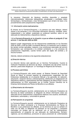 RESOLUCIÓN   NÚMERO                                                DE 2007                                            HOJA N° 
Continuación de la resolución, “Por la cual se determina el Modelo de Gestión del Servicio Farmacéutico, se 
adopta el Manual de Condiciones Esenciales y Procedimientos y se dictan otras disposiciones” 
36 
lo  requieran.  Dispondrá  de  literatura  científica  disponible  y  aceptada 
internacionalmente;  referencias  bibliográficas  actualizadas  y  confiables  sobre 
farmacología  y  farmacoterapia  y la(s)  farmacopea(s) que  sirva(n)  de  base  a los 
procedimientos sobre preparaciones magistrales. 
1.3  Información sobre medicamentos 
El  director  de  la  Farmacia­Droguería,  o  la  persona  que  este  delegue,  deberá 
ofrecer a los pacientes y a la comunidad información oportuna, completa, veraz, 
independiente  y  de  calidad,  sustentada  en  evidencia  científica,  sobre  el  uso 
adecuado de medicamentos y dispositivos médicos. 
1.4 La Farmacia­Droguería en la situación a que se refiere el parágrafo 2º del 
artículo 11 del Decreto 2200 de 2005 
Deberá cumplir íntegramente con las disposiciones establecidas en los Decretos 
2200 de 2005 y 2330 de 2006, el presente Manual y la resolución que lo adopta y 
las demás normas aplicables, respecto a las condiciones esenciales del servicio 
farmacéutico  que  corresponda  a  la  entidad  contratante  y  a  los  procesos  de 
preparaciones  magistrales,  cuando  formen  parte  del  objeto  del  contrato  y  al 
recurso humano. 
Además, deberá someterse a las siguientes estipulaciones: 
a) Dirección técnica 
La  dirección  técnica  será  ejercida  por  un  Químico  Farmacéutico.  Cuando  la 
Institución Prestadora de Servicios de Salud  contratante sea del primer nivel de 
atención, podrá estar dirigida por  un Tecnólogo en Regencia de Farmacia. 
b) Procesos permitidos 
La  Farmacia­Droguería  sólo  podrá  prestar,  al  Sistema  General  de  Seguridad 
Social  en  Salud,  el  proceso  especial  de  preparaciones  magistrales  con  las 
limitaciones  establecidas  en  el  presente  Manual  y  los  generales  de  selección, 
adquisición, recepción técnica y almacenamiento, distribución y/o dispensación de 
dispositivos médicos y medicamentos del Plan Obligatorio de Salud (POS) o de los 
medicamentos  no  POS  autorizados  por  el  Comité  Técnico  Científico  de  la 
Empresa Administradora de Planes de Beneficio a sus afiliados. 
c) Ofrecimiento de información 
La  Farmacia­Droguería  asumirá,  solidariamente  con la  Institución  Prestadora  de 
Servicios  de  Salud  contratante,  la  obligación  de  ofrecer  información  sobre  uso 
adecuado de los medicamentos y dispositivos médicos a los usuarios, beneficiario, 
destinatario, autoridades y  comunidad en general. 
d) Participación en programas 
La  Farmacia­Droguería  asumirá,  solidariamente  con la  Institución  Prestadora  de 
Servicios  de  Salud  contratante  y  la  Empresas  Administradora  de  Planes  de 
Beneficio a que pertenecen los afiliados, en los términos en que se señalen en 
cada  uno  de  ellos,  la  obligación  de  participar  en  los  programas  y  campañas 
nacionales  y/o  locales  que  se  relacionan  con  el  uso  de  medicamentos, 
especialmente,  el  programa  de  uso  adecuado  de  medicamentos,  fármaco­ 
vigilancia, uso de antibióticos, promoción en salud, prevención de  enfermedades
 