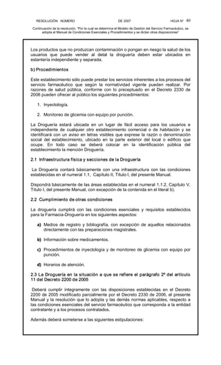RESOLUCIÓN   NÚMERO                                                DE 2007                                            HOJA N° 
Continuación de la resolución, “Por la cual se determina el Modelo de Gestión del Servicio Farmacéutico, se 
adopta el Manual de Condiciones Esenciales y Procedimientos y se dictan otras disposiciones” 
40 
Los productos que no produzcan contaminación o pongan en riesgo la salud de los 
usuarios  que  puede  vender  al  detal  la  droguería  deben  estar  ubicados  en 
estantería independiente y separada. 
b) Procedimientos 
Este establecimiento sólo puede prestar los servicios inherentes a los procesos del 
servicio  farmacéutico  que  según  la  normatividad  vigente  pueden  realizar.  Por 
razones  de  salud  pública,  conforme  con  lo  preceptuado  en  el  Decreto  2330  de 
2006 pueden ofrecer al público los siguientes procedimientos: 
1.  Inyectología. 
2.  Monitoreo de glicemia con equipo por punción. 
La  Droguería  estará  ubicada  en  un  lugar  de  fácil  acceso  para  los  usuarios  e 
independiente  de  cualquier  otro  establecimiento  comercial  o  de  habitación  y  se 
identificará con un aviso en letras visibles que exprese la razón o denominación 
social  del  establecimiento,  ubicado  en  la  parte  exterior  del  local  o  edificio  que 
ocupe.  En  todo  caso  se  deberá  colocar  en  la  identificación  pública  del 
establecimiento la mención Droguería. 
2.1  Infraestructura física y secciones de la Droguería 
La  Droguería  contará  básicamente  con  una  infraestructura  con  las  condiciones 
establecidas en el numeral 1.1,  Capítulo II, Título I, del presente Manual. 
Dispondrá básicamente de las áreas establecidas en el numeral 1.1.2, Capítulo V, 
Título I, del presente Manual, con excepción de la contenida en el literal b). 
2.2  Cumplimiento de otras condiciones 
La  droguería  cumplirá  con  las  condiciones  esenciales  y  requisitos  establecidos 
para la Farmacia­Droguería en los siguientes aspectos: 
a)  Medios de registro y bibliografía, con excepción de aquellos relacionados 
directamente con las preparaciones magistrales. 
b)  Información sobre medicamentos. 
c)  Procedimientos de inyectología y de monitoreo de glicemia con equipo por 
punción. 
d)  Horarios de atención. 
2.3 La Droguería en la situación a que se refiere el parágrafo 2º del artículo 
11 del Decreto 2200 de 2005 
Deberá  cumplir  íntegramente  con  las  disposiciones  establecidas  en  el  Decreto 
2200 de 2005 modificado parcialmente por el Decreto 2330 de 2006, el presente 
Manual y la resolución que lo adopta y las demás normas aplicables, respecto a 
las condiciones esenciales del servicio farmacéutico que corresponda a la entidad 
contratante y a los procesos contratados. 
Además deberá someterse a las siguientes estipulaciones:
 