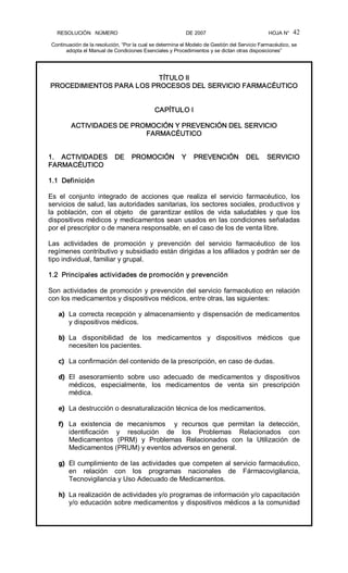 RESOLUCIÓN   NÚMERO                                                DE 2007                                            HOJA N° 
Continuación de la resolución, “Por la cual se determina el Modelo de Gestión del Servicio Farmacéutico, se 
adopta el Manual de Condiciones Esenciales y Procedimientos y se dictan otras disposiciones” 
42 
TÍTULO II 
PROCEDIMIENTOS PARA LOS PROCESOS DEL SERVICIO FARMACÉUTICO 
CAPÍTULO I 
ACTIVIDADES DE PROMOCIÓN Y PREVENCIÓN DEL SERVICIO 
FARMACÉUTICO 
1.  ACTIVIDADES  DE  PROMOCIÓN  Y  PREVENCIÓN  DEL  SERVICIO 
FARMACÉUTICO 
1.1  Definición 
Es  el  conjunto  integrado  de  acciones  que  realiza  el  servicio  farmacéutico,  los 
servicios de salud, las autoridades sanitarias, los sectores sociales, productivos y 
la  población,  con  el  objeto    de  garantizar  estilos  de  vida  saludables  y  que  los 
dispositivos médicos y medicamentos sean usados en las condiciones señaladas 
por el prescriptor o de manera responsable, en el caso de los de venta libre. 
Las  actividades  de  promoción  y  prevención  del  servicio  farmacéutico  de  los 
regímenes contributivo y subsidiado están dirigidas a los afiliados y podrán ser de 
tipo individual, familiar y grupal. 
1.2  Principales actividades de promoción y prevención 
Son actividades de promoción y prevención del servicio farmacéutico en relación 
con los medicamentos y dispositivos médicos, entre otras, las siguientes: 
a)  La correcta recepción y almacenamiento y dispensación de medicamentos 
y dispositivos médicos. 
b)  La  disponibilidad  de  los  medicamentos  y  dispositivos  médicos  que 
necesiten los pacientes. 
c)  La confirmación del contenido de la prescripción, en caso de dudas. 
d)  El  asesoramiento  sobre  uso  adecuado  de  medicamentos  y  dispositivos 
médicos,  especialmente,  los  medicamentos  de  venta  sin  prescripción 
médica. 
e)  La destrucción o desnaturalización técnica de los medicamentos. 
f)  La  existencia  de  mecanismos    y  recursos  que  permitan  la  detección, 
identificación  y  resolución  de  los  Problemas  Relacionados  con 
Medicamentos  (PRM)  y  Problemas  Relacionados  con  la  Utilización  de 
Medicamentos (PRUM) y eventos adversos en general. 
g)  El cumplimiento de las actividades que competen al servicio farmacéutico, 
en  relación  con  los  programas  nacionales  de  Fármacovigilancia, 
Tecnovigilancia y Uso Adecuado de Medicamentos. 
h)  La realización de actividades y/o programas de información y/o capacitación 
y/o educación sobre medicamentos y dispositivos médicos a la comunidad
 
