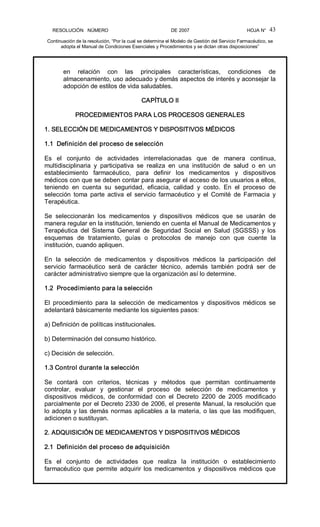 RESOLUCIÓN   NÚMERO                                                DE 2007                                            HOJA N° 
Continuación de la resolución, “Por la cual se determina el Modelo de Gestión del Servicio Farmacéutico, se 
adopta el Manual de Condiciones Esenciales y Procedimientos y se dictan otras disposiciones” 
43 
en  relación  con  las  principales  características,  condiciones  de 
almacenamiento, uso adecuado y demás aspectos de interés y aconsejar la 
adopción de estilos de vida saludables. 
CAPÍTULO II 
PROCEDIMIENTOS PARA LOS PROCESOS GENERALES 
1. SELECCIÓN DE MEDICAMENTOS Y DISPOSITIVOS MÉDICOS 
1.1  Definición del proceso de selección 
Es  el  conjunto  de  actividades  interrelacionadas  que  de  manera  continua, 
multidisciplinaria  y  participativa  se  realiza  en  una  institución  de  salud  o  en  un 
establecimiento  farmacéutico,  para  definir  los  medicamentos  y  dispositivos 
médicos con que se deben contar para asegurar el acceso de los usuarios a ellos, 
teniendo  en  cuenta  su  seguridad,  eficacia,  calidad  y  costo.  En  el  proceso  de 
selección  toma  parte  activa  el  servicio  farmacéutico  y  el  Comité  de  Farmacia  y 
Terapéutica. 
Se  seleccionarán  los  medicamentos  y  dispositivos  médicos  que  se  usarán  de 
manera regular en la institución, teniendo en cuenta el Manual de Medicamentos y 
Terapéutica  del  Sistema  General  de  Seguridad  Social  en  Salud  (SGSSS)  y  los 
esquemas  de  tratamiento,  guías  o  protocolos  de  manejo  con  que  cuente  la 
institución, cuando apliquen. 
En  la  selección  de  medicamentos  y  dispositivos  médicos  la  participación  del 
servicio  farmacéutico  será  de  carácter  técnico,  además  también  podrá  ser  de 
carácter administrativo siempre que la organización así lo determine. 
1.2  Procedimiento para la selección 
El  procedimiento  para  la  selección  de  medicamentos  y  dispositivos  médicos  se 
adelantará básicamente mediante los siguientes pasos: 
a) Definición de políticas institucionales. 
b) Determinación del consumo histórico. 
c) Decisión de selección. 
1.3 Control durante la selección 
Se  contará  con  criterios,  técnicas  y  métodos  que  permitan  continuamente 
controlar,  evaluar  y  gestionar  el  proceso  de  selección  de  medicamentos  y 
dispositivos  médicos,  de  conformidad  con  el  Decreto  2200  de  2005  modificado 
parcialmente por el Decreto 2330 de 2006, el presente Manual, la resolución que 
lo adopta y las demás normas aplicables a la materia, o las que las modifiquen, 
adicionen o sustituyan. 
2. ADQUISICIÓN DE MEDICAMENTOS Y DISPOSITIVOS MÉDICOS 
2.1  Definición del proceso de adquisición 
Es  el  conjunto  de  actividades  que  realiza  la  institución  o  establecimiento 
farmacéutico  que  permite  adquirir los  medicamentos  y  dispositivos  médicos que
 