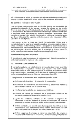 RESOLUCIÓN   NÚMERO                                                DE 2007                                            HOJA N° 
Continuación de la resolución, “Por la cual se determina el Modelo de Gestión del Servicio Farmacéutico, se 
adopta el Manual de Condiciones Esenciales y Procedimientos y se dictan otras disposiciones” 
44 
han sido incluidos en el plan de compras, con el fin de tenerlos disponibles para la 
satisfacción de las necesidades de sus usuarios, beneficiarios o destinatarios. 
2.2  Comité de compras de la institución 
Es el encargado de aplicar la política de compras, verificar las cotizaciones que 
respaldan  la  evaluación  de  las  ofertas  y  analizar  las  ofertas  con  los  criterios 
definidos, para recomendar la adjudicación del contrato o la contratación directa. 
El director técnico del servicio farmacéutico dará concepto técnico al comité para 
la adquisición de los medicamentos y dispositivos médicos. La institución creará 
mecanismos  que  permitan  adquirir los  dispositivos  médicos  y los  medicamentos 
que deban utilizarse en las urgencias evidentes, que no estén incluidos en el Plan 
Obligatorio de Salud (POS). 
La  adquisición  se  hará  a  través  del  Estatuto  de  Contratación  Pública  o  de  la 
normatividad  vigente para la  contratación  privada o  comercial,  según  el  caso,  y 
estará sometida a control interno y externo, a excepción de las entidades que no 
manejen recursos del Sistema General de Seguridad Social en Salud (SGSSS) o 
del  erario  público.  Se  podrá  adquirir  bajo  la  modalidad  de  compra,  donación, 
cesión o transferencia y cualquier otra forma reconocida legalmente. 
2.3 Procedimiento para la adquisición 
El procedimiento para la adquisición de medicamentos y dispositivos médicos se 
adelantará básicamente siguiendo estos pasos: 
2.3.1 Programación de necesidades 
El servicio farmacéutico o el establecimiento farmacéutico determinará la cantidad 
de  medicamentos  y  dispositivos  médicos  que  requiere  para  cierto  período, 
teniendo en cuenta: el perfil epidemiológico de la institución, la población usuaria 
y/o consumo histórico, comparado con la definición de necesidades determinadas 
por los servicios y la oferta de servicios y el presupuesto disponible. 
La programación de necesidades debe cumplir los siguientes pasos: 
a)  Definir período de análisis y de proyección de necesidades. 
b)  Cuantificar  las  necesidades  de  medicamentos  y  dispositivos  médicos  y 
priorizarlas por nivel de uso en cada servicio. 
c)  Confrontar dichos cálculos con los consumos históricos. 
d)  Analizar  las  causas  que  incidieron  en  la  modificación  notable  de  los 
consumos, después de comparar los literales a) y c). 
e)  Ajustar  las  cantidades  definidas  por  los  servicios  y  programar  las 
cantidades  a  adquirir,  teniendo  en  cuenta  los  indicadores  de  punto  de 
reposición, consumos promedios, niveles mínimos y tiempo de reposición. 
f)  Definir  prioridades,  de  acuerdo  con  el  presupuesto  disponible  y  al  peso 
económico de cada medicamento dentro del total (Clasificación ABC/VEN 
de los medicamentos) o cualquier otro método idóneo para tal fin. 
g)  Definir  programas  de  entregas  o  momentos  proyectados  de  compra  de 
acuerdo con la modalidad de adquisición,  las necesidades y el flujo de caja
 