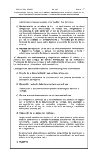 RESOLUCIÓN   NÚMERO                                                DE 2007                                            HOJA N° 
Continuación de la resolución, “Por la cual se determina el Modelo de Gestión del Servicio Farmacéutico, se 
adopta el Manual de Condiciones Esenciales y Procedimientos y se dictan otras disposiciones” 
47 
estanterías de material sanitario, impermeable y fácil de limpiar. 
k)  Mantenimiento  de  la  cadena  de  frío.  Los  medicamentos  que  requieran 
refrigeración  serán  almacenados  en  cuartos  fríos,  refrigeradores  o 
congeladores. Se debe contar con un plan de emergencia que garantice el 
mantenimiento de la cadena de frío, en caso de interrupciones de la energía 
eléctrica. Adicionalmente, deberá disponerse de mecanismos que registren 
la  temperatura.  La  cantidad  de  medios  de  refrigeración  será  determinada 
por  las  necesidades  de  almacenamiento  y  verificadas  por  la  entidad 
territorial  de  salud,  quien  podrá  disponer  el  aumento  del  número  de  los 
mismos. 
l)  Medidas de seguridad. En las áreas de almacenamiento de medicamentos 
y  dispositivos  médicos  se  contará  con  alarmas  sensibles  al  humo  y 
extintores de incendios. En éstas no se podrán acumular residuos. 
3.3  Recepción  de  medicamentos  y  dispositivos  médicos.  El  director  o  la 
persona  que  este  delegue  del  servicio  farmacéutico  de  las  Instituciones 
Prestadoras  de  Servicios  de  Salud  o  del establecimiento  farmacéutico,  recibirán 
los medicamentos y dispositivos médicos adquiridos. 
La recepción se adelantará básicamente conforme al siguiente procedimiento: 
a)  Estudio de la documentación que contiene el negocio 
Se  estudiará  previamente  la  documentación  que  permita  establecer  las 
condiciones del negocio. 
b)  Recepción y estudio de la documentación de entrega 
Se estudiará la documentación que presenta el encargado de hacer la 
entrega. 
c)  Comparación de los contenidos de las documentaciones 
Se  comparará  el  contenido  de  la  documentación  que  contiene  el  negocio 
con  el  contenido  de  la  documentación  de  entrega,  para  establecer  la 
correspondencia  entre  los  productos  entregados  y  los  productos 
especificados  en  el  negocio,  respecto  de  fecha  de  entrega,  cantidades, 
condiciones técnicas, etc. 
d)  Inspección de los productos recibidos 
Se procederá a realizar una inspección de los medicamentos y dispositivos 
médicos para verificar la cantidad de unidades, el número de lote, fechas de 
vencimiento,  registro  sanitario,  laboratorio  fabricante,  condiciones  de 
almacenamiento durante el transporte, manipulación, embalaje, material de 
empaque y envase y las condiciones administrativas y técnicas establecidas 
en la negociación. 
Se comunicará a las autoridades sanitarias competentes, de acuerdo con la 
legislación vigente, cuando no cumplan con las especificaciones técnicas de 
calidad en la diligencia de recibo. 
e)  Muestreo
 