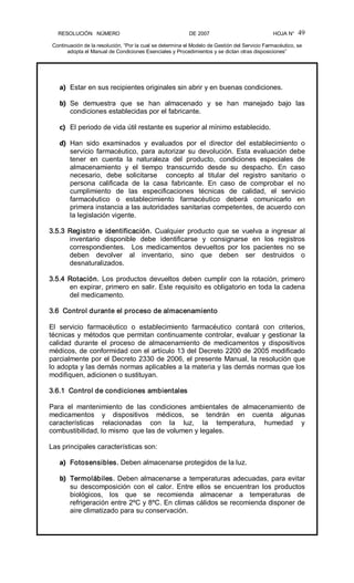 RESOLUCIÓN   NÚMERO                                                DE 2007                                            HOJA N° 
Continuación de la resolución, “Por la cual se determina el Modelo de Gestión del Servicio Farmacéutico, se 
adopta el Manual de Condiciones Esenciales y Procedimientos y se dictan otras disposiciones” 
49 
a)  Estar en sus recipientes originales sin abrir y en buenas condiciones. 
b)  Se  demuestra  que  se  han  almacenado  y  se  han  manejado  bajo  las 
condiciones establecidas por el fabricante. 
c)  El periodo de vida útil restante es superior al mínimo establecido. 
d)  Han  sido  examinados  y  evaluados  por  el  director  del  establecimiento  o 
servicio farmacéutico, para autorizar su devolución. Esta evaluación debe 
tener  en  cuenta  la  naturaleza  del  producto,  condiciones  especiales  de 
almacenamiento  y  el  tiempo  transcurrido  desde  su  despacho.  En  caso 
necesario,  debe  solicitarse    concepto  al  titular  del  registro  sanitario  o 
persona  calificada  de  la  casa  fabricante.  En  caso  de  comprobar  el  no 
cumplimiento  de  las  especificaciones  técnicas  de  calidad,  el  servicio 
farmacéutico  o  establecimiento  farmacéutico  deberá  comunicarlo  en 
primera instancia a las autoridades sanitarias competentes, de acuerdo con 
la legislación vigente. 
3.5.3 Registro e identificación. Cualquier producto que se vuelva a ingresar al 
inventario  disponible  debe  identificarse  y  consignarse  en  los  registros 
correspondientes.    Los  medicamentos  devueltos  por  los  pacientes  no  se 
deben  devolver  al  inventario,  sino  que  deben  ser  destruidos  o 
desnaturalizados. 
3.5.4 Rotación. Los productos devueltos deben cumplir con la rotación, primero 
en expirar, primero en salir. Este requisito es obligatorio en toda la cadena 
del medicamento. 
3.6  Control durante el proceso de almacenamiento 
El  servicio  farmacéutico  o  establecimiento  farmacéutico  contará  con  criterios, 
técnicas y métodos que permitan continuamente controlar, evaluar y gestionar la 
calidad  durante  el  proceso  de  almacenamiento  de  medicamentos  y  dispositivos 
médicos, de conformidad con el artículo 13 del Decreto 2200 de 2005 modificado 
parcialmente por el Decreto 2330 de 2006, el presente Manual, la resolución que 
lo adopta y las demás normas aplicables a la materia y las demás normas que los 
modifiquen, adicionen o sustituyan. 
3.6.1  Control de condiciones ambientales 
Para  el  mantenimiento  de  las  condiciones  ambientales  de  almacenamiento  de 
medicamentos  y  dispositivos  médicos,  se  tendrán  en  cuenta  algunas 
características  relacionadas  con  la  luz,  la  temperatura,  humedad  y 
combustibilidad, lo mismo  que las de volumen y legales. 
Las principales características son: 
a)  Fotosensibles. Deben almacenarse protegidos de la luz. 
b)  Termolábiles. Deben almacenarse a temperaturas adecuadas, para evitar 
su  descomposición  con  el  calor.  Entre  ellos  se  encuentran  los  productos 
biológicos,  los  que  se  recomienda  almacenar  a  temperaturas  de 
refrigeración entre 2ºC y 8ºC. En climas cálidos se recomienda disponer de 
aire climatizado para su conservación.
 