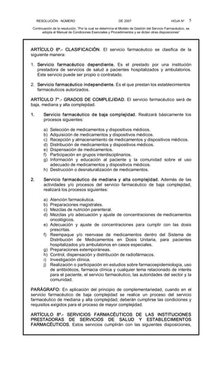 RESOLUCIÓN   NÚMERO                                                DE 2007                                            HOJA N° 
Continuación de la resolución, “Por la cual se determina el Modelo de Gestión del Servicio Farmacéutico, se 
adopta el Manual de Condiciones Esenciales y Procedimientos y se dictan otras disposiciones” 
5 
ARTÍCULO  6º.­  CLASIFICACIÓN.  El  servicio  farmacéutico  se  clasifica  de  la 
siguiente manera: 
1.  Servicio  farmacéutico  dependiente.  Es  el  prestado  por  una  institución 
prestadora  de  servicios  de  salud  a  pacientes  hospitalizados  y  ambulatorios. 
Este servicio puede ser propio o contratado. 
2.  Servicio farmacéutico independiente. Es el que prestan los establecimientos 
farmacéuticos autorizados. 
ARTÍCULO 7°.­ GRADOS DE COMPLEJIDAD. El servicio farmacéutico será de 
baja, mediana y alta complejidad. 
1.  Servicio  farmacéutico  de  baja  complejidad.  Realizará  básicamente  los 
procesos siguientes: 
a)  Selección de medicamentos y dispositivos médicos. 
b)  Adquisición de medicamentos y dispositivos médicos. 
c)  Recepción y almacenamiento de medicamentos y dispositivos médicos. 
d)  Distribución de medicamentos y dispositivos médicos. 
e)  Dispensación de medicamentos. 
f)  Participación en grupos interdisciplinarios. 
g)  Información  y  educación  al  paciente  y  la  comunidad  sobre  el  uso 
adecuado de medicamentos y dispositivos médicos. 
h)  Destrucción o desnaturalización de medicamentos. 
2.  Servicio  farmacéutico  de  mediana  y  alta  complejidad.  Además  de  las 
actividades  y/o  procesos  del  servicio  farmacéutico  de  baja  complejidad, 
realizará los procesos siguientes: 
a)  Atención farmacéutica. 
b)  Preparaciones magistrales. 
c)  Mezclas de nutrición parenteral. 
d)  Mezclas y/o adecuación y ajuste de concentraciones de medicamentos 
oncológicos. 
e)  Adecuación  y  ajuste  de  concentraciones  para  cumplir  con  las  dosis 
prescritas. 
f)  Reempaque  y/o  reenvase  de  medicamentos  dentro  del  Sistema  de 
Distribución  de  Medicamentos  en  Dosis  Unitaria,  para  pacientes 
hospitalizados y/o ambulatorios en casos especiales. 
g)  Preparaciones extemporáneas. 
h)  Control, dispensación y distribución de radiofármacos. 
i)  Investigación clínica. 
j)  Realización o participación en estudios sobre farmacoepidemiología, uso 
de antibióticos, farmacia clínica y cualquier tema relacionado de interés 
para el paciente, el servicio farmacéutico, las autoridades del sector y la 
comunidad. 
PARÁGRAFO:  En  aplicación del  principio  de  complementariedad,  cuando  en  el 
servicio  farmacéutico  de  baja  complejidad  se  realice  un  proceso  del  servicio 
farmacéutico de mediana y alta complejidad, deberán cumplirse las condiciones y 
requisitos exigidos para el proceso de mayor complejidad. 
ARTÍCULO  8º.­  SERVICIOS  FARMACÉUTICOS  DE  LAS  INSTITUCIONES 
PRESTADORAS  DE  SERVICIOS  DE  SALUD  Y  ESTABLECIMIENTOS 
FARMACÉUTICOS.  Estos  servicios  cumplirán  con  las  siguientes  disposiciones,
 