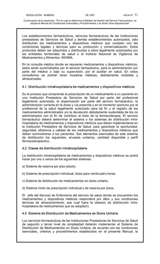 RESOLUCIÓN   NÚMERO                                                DE 2007                                            HOJA N° 
Continuación de la resolución, “Por la cual se determina el Modelo de Gestión del Servicio Farmacéutico, se 
adopta el Manual de Condiciones Esenciales y Procedimientos y se dictan otras disposiciones” 
51 
Los  establecimientos  farmacéuticos,  servicios  farmacéuticos  de  las  Instituciones 
prestadoras  de  Servicios  de  Salud  y  demás  establecimientos  autorizados,  sólo 
distribuirán  los  medicamentos  y  dispositivos  médicos  que  cumplan  con  las 
condiciones  legales  y  técnicas  para  su  producción  y  comercialización.  Estos 
productos deben ser adquiridos y distribuidos a sitios legalmente autorizados por 
las  entidades  territoriales  de  salud  o  el  Instituto  Nacional  de  Vigilancia  de 
Medicamentos y Alimentos ­INVIMA. 
En la consulta médica donde se requieran medicamentos y dispositivos médicos, 
estos serán suministrados por el servicio farmacéutico, para la administración por 
parte  del  médico  o  bajo  su  supervisión,  por  el  auxiliar  en  salud.  En  estos 
consultorios  se  podrán  tener  muestras  médicas,  debidamente  recibidas  y 
almacenadas. 
4.1  Distribución intrahospitalaria de medicamentos y dispositivos médicos 
Es el proceso que comprende la prescripción de un medicamento a un paciente en 
una  Institución  Prestadora  de  Servicios  de  Salud  por  parte  del  profesional 
legalmente  autorizado,  la  dispensación  por  parte  del  servicio  farmacéutico,  la 
administración correcta en la dosis y vía prescrita y en el momento oportuno por el 
profesional  de  la  salud  legalmente  autorizado  para  tal  fin  y  el  registro  de  los 
medicamentos administrados y/o la devolución debidamente sustentada de los no 
administrados  con  el  fin  de  contribuir  al  éxito  de  la  farmacoterapia.  El  servicio 
farmacéutico  deberá  determinar  el  sistema  o  los  sistemas  de  distribución  intra­ 
hospitalaria de medicamentos y dispositivos médicos que deban implementarse en 
la  Institución  Prestadora  de  Servicios  de  Salud,  para  garantizar  la  oportunidad, 
seguridad,  eficiencia  y  calidad  de los  medicamentos  y  dispositivos  médicos  que 
deban suministrarse a los pacientes. Son elementos esenciales de este sistema 
de  distribución  los  siguientes:  envases  unitarios,  cantidad  disponible  y  perfil 
fármacoterapéutico. 
4.2  Clases de distribución intrahospitalaria 
La distribución intrahospitalaria de medicamentos y dispositivos médicos se podrá 
hacer por uno o varios de los siguientes sistemas: 
a) Sistema de reserva por piso (stock). 
b) Sistema de prescripción individual, dosis para veinticuatro horas. 
c) Sistema de distribución de medicamentos en dosis unitaria. 
d) Sistema mixto de prescripción individual y de reserva por pisos. 
El  Jefe del Servicio de Enfermería del servicio de salud donde se encuentren los 
medicamentos  y  dispositivos  médicos  responderá  por  ellos  y  sus  condiciones 
técnicas  de  almacenamiento,  sea  cual  fuere  la  clase(s)  de  distribución  intra­ 
hospitalaria de medicamentos que se adopte(n). 
4.3  Sistema de Distribución de Medicamentos en Dosis Unitaria 
Los servicios farmacéuticos de las Instituciones Prestadoras de Servicios de Salud 
de  segundo  y  tercer  nivel  de  complejidad  deberán  implementar  el  Sistema  de 
Distribución de Medicamentos en Dosis Unitaria, de acuerdo con las condiciones 
esenciales,  criterios  y  procedimientos  establecidos  en  el  presente  Manual,  la
 