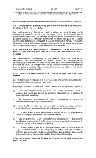 RESOLUCIÓN   NÚMERO                                                DE 2007                                            HOJA N° 
Continuación de la resolución, “Por la cual se determina el Modelo de Gestión del Servicio Farmacéutico, se 
adopta el Manual de Condiciones Esenciales y Procedimientos y se dictan otras disposiciones” 
53 
En los envases o empaques pequeños la información se incluirá en una separata. 
4.3.3  Medicamentos  suministrados  por  personas  ajenas  a  la  Institución 
Prestadora de Servicios de Salud 
Los  medicamentos  y  dispositivos  médicos  deben  ser  suministrados  por  la 
Institución  Prestadora  de  Servicios  de  Salud  donde  se  encuentre  interno 
(hospitalizado) el paciente, sin embargo, en aquellos casos excepcionales, en que 
personas  ajenas  a  la  institución  suministren  medicamentos  para  un  paciente 
determinado, deberán ser entregados al servicio farmacéutico para su verificación, 
almacenamiento  y  distribución,  excepto  cuando  se  trate  de  casos  de  urgencia, 
cuya responsabilidad corre a cargo del servicio de enfermería. 
4.3.4  Medicamentos  reempacados  o  reenvasados  por  establecimientos 
farmacéuticos por fuera de la sede de la Institución Prestadora de Servicios 
de Salud 
Los  medicamentos  reempacados  o  reenvasados  dentro  del  Sistema  de 
Distribución  de  Medicamentos  en  Dosis  Unitaria  por  establecimientos 
farmacéuticos  autorizados  por  fuera  de  la  sede  de  la  Institución  Prestadora  de 
Servicios de Salud, se entregarán al servicio farmacéutico institucional para que 
sean revisados y enviados a los servicios de enfermería de cada servicio clínico, 
responsable de la administración. 
4.3.5  Traslado  de  Medicamentos  en  el  Sistema  de  Distribución  en  Dosis 
Unitaria 
Los medicamentos reempacados o reenvasados se embalarán adecuadamente y 
se trasladarán de manera segura y oportuna. 
En este procedimiento se tendrán en cuenta básicamente los siguientes requisitos: 
a)  Los  medicamentos  serán  guardados  en  bolsas  resistentes,  cajas  o 
cualquier otro medio que permita su transporte adecuadamente y asegurar la 
conservación de su calidad. 
b)  Se  trasladarán  directamente  del  servicio  farmacéutico  al  servicio  de 
enfermería responsable de su administración. 
c)  Durante el transporte no se abrirán las bolsas resistentes, cajas o cualquier 
otro medio donde vayan depositados y/o embalados los medicamentos. 
d)  Los medicamentos serán entregados al jefe del servicio de enfermería de 
turno o su delegado, responsable de su administración. 
e)  Los  medicamentos  serán  adecuadamente  almacenados  y  debidamente 
identificados en el servicio de enfermería, donde se encontrarán correctamente 
identificado el paciente y su respectiva cama. 
f)  Los medicamentos que por su volumen o condiciones de almacenamiento 
no puedan ser ubicados en el sitio asignado para cada paciente se ubicarán en 
otro sitio, que cumpla con condiciones ambientales que garanticen su adecuado 
almacenamiento, de manera segregada y plenamente identificados. 
4.3.6  Aplicación  opcional  del  Sistema  de Distribución  de  Medicamentos  en 
Dosis Unitaria
 