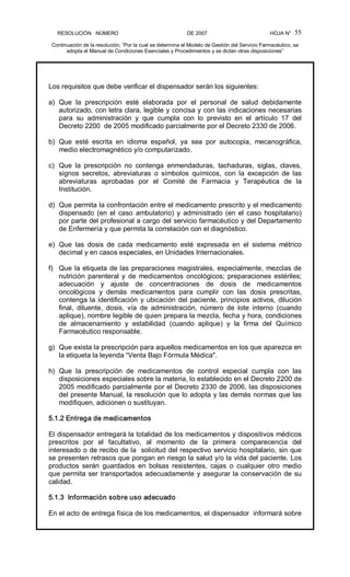 RESOLUCIÓN   NÚMERO                                                DE 2007                                            HOJA N° 
Continuación de la resolución, “Por la cual se determina el Modelo de Gestión del Servicio Farmacéutico, se 
adopta el Manual de Condiciones Esenciales y Procedimientos y se dictan otras disposiciones” 
55 
Los requisitos que debe verificar el dispensador serán los siguientes: 
a)  Que  la  prescripción  esté  elaborada  por  el  personal  de  salud  debidamente 
autorizado, con letra clara, legible y concisa y con las indicaciones necesarias 
para  su  administración  y  que  cumpla  con  lo  previsto  en  el  artículo  17  del 
Decreto 2200  de 2005 modificado parcialmente por el Decreto 2330 de 2006. 
b)  Que  esté  escrita  en  idioma  español,  ya  sea  por  autocopia,  mecanográfica, 
medio electromagnético y/o computarizado. 
c)  Que  la  prescripción  no  contenga  enmendaduras,  tachaduras,  siglas,  claves, 
signos  secretos,  abreviaturas  o  símbolos  químicos,  con  la  excepción  de  las 
abreviaturas  aprobadas  por  el  Comité  de  Farmacia  y  Terapéutica  de  la 
Institución. 
d)  Que permita la confrontación entre el medicamento prescrito y el medicamento 
dispensado  (en  el  caso  ambulatorio)  y  administrado  (en  el  caso  hospitalario) 
por parte del profesional a cargo del servicio farmacéutico y del Departamento 
de Enfermería y que permita la correlación con el diagnóstico. 
e)  Que  las  dosis  de  cada  medicamento  esté  expresada  en  el  sistema  métrico 
decimal y en casos especiales, en Unidades Internacionales. 
f)  Que la etiqueta de las preparaciones magistrales, especialmente, mezclas de 
nutrición parenteral  y  de  medicamentos  oncológicos;  preparaciones estériles; 
adecuación  y  ajuste  de  concentraciones  de  dosis  de  medicamentos 
oncológicos  y  demás  medicamentos  para  cumplir  con  las  dosis  prescritas, 
contenga la identificación y ubicación del paciente, principios activos, dilución 
final,  diluente,  dosis,  vía  de  administración,  número  de  lote  interno  (cuando 
aplique), nombre legible de quien prepara la mezcla, fecha y hora, condiciones 
de  almacenamiento  y  estabilidad  (cuando  aplique)  y  la  firma  del  Químico 
Farmacéutico responsable. 
g)  Que exista la prescripción para aquellos medicamentos en los que aparezca en 
la etiqueta la leyenda “Venta Bajo Fórmula Médica". 
h)  Que  la  prescripción  de  medicamentos  de  control  especial  cumpla  con  las 
disposiciones especiales sobre la materia, lo establecido en el Decreto 2200 de 
2005 modificado parcialmente por el Decreto 2330 de 2006, las disposiciones 
del presente Manual, la resolución que lo adopta y las demás normas que las 
modifiquen, adicionen o sustituyan. 
5.1.2 Entrega de medicamentos 
El dispensador entregará la totalidad de los medicamentos y dispositivos médicos 
prescritos  por  el  facultativo,  al  momento  de  la  primera  comparecencia  del 
interesado o de recibo de la  solicitud del respectivo servicio hospitalario, sin que 
se presenten retrasos que pongan en riesgo la salud y/o la vida del paciente. Los 
productos  serán  guardados  en  bolsas  resistentes,  cajas  o  cualquier  otro  medio 
que permita ser transportados adecuadamente y asegurar la conservación de su 
calidad. 
5.1.3  Información sobre uso adecuado 
En el acto de entrega física de los medicamentos, el dispensador  informará sobre
 