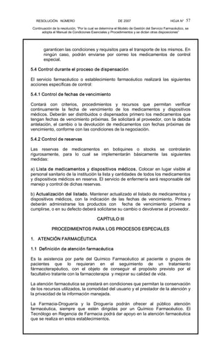 RESOLUCIÓN   NÚMERO                                                DE 2007                                            HOJA N° 
Continuación de la resolución, “Por la cual se determina el Modelo de Gestión del Servicio Farmacéutico, se 
adopta el Manual de Condiciones Esenciales y Procedimientos y se dictan otras disposiciones” 
57 
garanticen las condiciones y requisitos para el transporte de los mismos. En 
ningún  caso,  podrán  enviarse  por  correo  los  medicamentos  de  control 
especial. 
5.4 Control durante el proceso de dispensación 
El  servicio  farmacéutico  o  establecimiento  farmacéutico  realizará  las  siguientes 
acciones específicas de control: 
5.4.1 Control de fechas de vencimiento 
Contará  con  criterios,  procedimientos  y  recursos  que  permitan  verificar 
continuamente  la  fecha  de  vencimiento  de  los  medicamentos  y  dispositivos 
médicos. Deberán ser distribuidos o dispensados primero los medicamentos que 
tengan fechas de vencimiento próximas. Se solicitará al proveedor, con la debida 
antelación, el cambio o la devolución de medicamentos con fechas próximas de 
vencimiento, conforme con las condiciones de la negociación. 
5.4.2 Control de reservas 
Las  reservas  de  medicamentos  en  botiquines  o  stocks  se  controlarán 
rigurosamente,  para  lo  cual  se  implementarán  básicamente  las  siguientes 
medidas: 
a) Lista de medicamentos y dispositivos médicos. Colocar en lugar visible al 
personal sanitario de la institución la lista y cantidades de todos los medicamentos 
y dispositivos médicos en reserva. El servicio de enfermería será responsable del 
manejo y control de dichas reservas. 
b) Actualización del listado. Mantener actualizado el listado de medicamentos y 
dispositivos  médicos,  con  la  indicación  de  las  fechas  de  vencimiento.  Primero 
deberán  administrarse  los  productos  con    fecha  de  vencimiento  próxima  a 
cumplirse, o en su defecto deberá solicitarse su cambio o devolverse al proveedor. 
CAPÍTULO III 
PROCEDIMIENTOS PARA LOS PROCESOS ESPECIALES 
1.   ATENCIÓN FARMACÉUTICA 
1.1  Definición de atención farmacéutica 
Es  la  asistencia  por  parte  del  Químico  Farmacéutico  al  paciente  o  grupos  de 
pacientes  que  lo  requieran  en  el  seguimiento  de  un  tratamiento 
fármacoterapéutico,  con  el  objeto  de  conseguir  el  propósito  previsto  por  el 
facultativo tratante con la farmacoterapia  y mejorar su calidad de vida. 
La atención farmacéutica se prestará en condiciones que permitan la conservación 
de los recursos utilizados, la comodidad del usuario y el prestador de la atención y 
la privacidad de la información manejada. 
La  Farmacia­Droguería  y  la  Droguería  podrán  ofrecer  al  público  atención 
farmacéutica,  siempre  que  estén  dirigidas  por  un  Químico  Farmacéutico.  El 
Tecnólogo en Regencia de Farmacia podrá dar apoyo en la atención farmacéutica 
que se realiza en estos establecimientos.
 