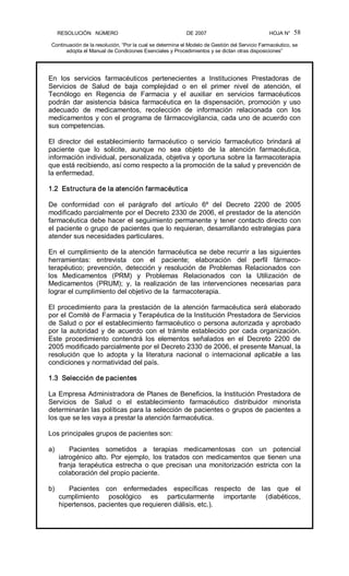 RESOLUCIÓN   NÚMERO                                                DE 2007                                            HOJA N° 
Continuación de la resolución, “Por la cual se determina el Modelo de Gestión del Servicio Farmacéutico, se 
adopta el Manual de Condiciones Esenciales y Procedimientos y se dictan otras disposiciones” 
58 
En  los  servicios  farmacéuticos  pertenecientes  a  Instituciones  Prestadoras  de 
Servicios  de  Salud  de  baja  complejidad  o  en  el  primer  nivel  de  atención,  el 
Tecnólogo  en  Regencia  de  Farmacia  y  el  auxiliar  en  servicios  farmacéuticos 
podrán  dar  asistencia  básica  farmacéutica  en  la  dispensación,  promoción  y  uso 
adecuado  de  medicamentos,  recolección  de  información  relacionada  con  los 
medicamentos y con el programa de fármacovigilancia, cada uno de acuerdo con 
sus competencias. 
El  director  del  establecimiento  farmacéutico  o  servicio  farmacéutico  brindará  al 
paciente  que  lo  solicite,  aunque  no  sea  objeto  de  la  atención  farmacéutica, 
información individual, personalizada, objetiva y oportuna sobre la farmacoterapia 
que está recibiendo, así como respecto a la promoción de la salud y prevención de 
la enfermedad. 
1.2  Estructura de la atención farmacéutica 
De  conformidad  con  el  parágrafo  del  artículo  6º  del  Decreto  2200  de  2005 
modificado parcialmente por el Decreto 2330 de 2006, el prestador de la atención 
farmacéutica debe hacer el seguimiento permanente y tener contacto directo con 
el paciente o grupo de pacientes que lo requieran, desarrollando estrategias para 
atender sus necesidades particulares. 
En el cumplimiento de la atención farmacéutica se debe recurrir a las siguientes 
herramientas:  entrevista  con  el  paciente;  elaboración  del  perfil  fármaco­ 
terapéutico;  prevención,  detección  y  resolución  de  Problemas  Relacionados  con 
los  Medicamentos  (PRM)  y  Problemas  Relacionados  con  la  Utilización  de 
Medicamentos  (PRUM);  y,  la  realización  de  las  intervenciones  necesarias  para 
lograr el cumplimiento del objetivo de la  farmacoterapia. 
El  procedimiento  para  la  prestación  de la  atención  farmacéutica  será  elaborado 
por el Comité de Farmacia y Terapéutica de la Institución Prestadora de Servicios 
de Salud o por el establecimiento farmacéutico o persona autorizada y aprobado 
por la autoridad y de acuerdo con el trámite establecido por cada organización. 
Este  procedimiento  contendrá  los  elementos  señalados  en  el  Decreto  2200  de 
2005 modificado parcialmente por el Decreto 2330 de 2006, el presente Manual, la 
resolución  que  lo  adopta  y  la  literatura  nacional  o  internacional  aplicable  a  las 
condiciones y normatividad del país. 
1.3  Selección de pacientes 
La Empresa Administradora de Planes de Beneficios, la Institución Prestadora de 
Servicios  de  Salud  o  el  establecimiento  farmacéutico  distribuidor  minorista 
determinarán las políticas para la selección de pacientes o grupos de pacientes a 
los que se les vaya a prestar la atención farmacéutica. 
Los principales grupos de pacientes son: 
a)  Pacientes  sometidos  a  terapias  medicamentosas  con  un  potencial 
iatrogénico alto. Por ejemplo, los tratados con medicamentos que tienen una 
franja  terapéutica estrecha  o  que  precisan  una  monitorización  estricta  con la 
colaboración del propio paciente. 
b)  Pacientes  con  enfermedades  específicas  respecto  de  las  que  el 
cumplimiento  posológico  es  particularmente  importante  (diabéticos, 
hipertensos, pacientes que requieren diálisis, etc.).
 