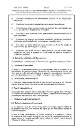 RESOLUCIÓN   NÚMERO                                                DE 2007                                            HOJA N° 
Continuación de la resolución, “Por la cual se determina el Modelo de Gestión del Servicio Farmacéutico, se 
adopta el Manual de Condiciones Esenciales y Procedimientos y se dictan otras disposiciones” 
59 
c)  Pacientes  ambulatorios  con  enfermedades  crónicas,  en  su  mayoría  poli­ 
medicados. 
d)  Pacientes con pautas complejas (corticoides a dosis decrecientes). 
e)  Pacientes  que  toman  medicamentos  con  técnicas  de  administración  que 
requieren entrenamiento (técnica de inhalación). 
f)  Pacientes que en anteriores pautas de tratamiento han demostrado que no 
son cumplidores. 
g)  Pacientes  que  integran  poblaciones  especiales  (geriátricas,  pediatricos, 
obstétricas, planificación familiar y/o programas especiales, etc.). 
h)  Pacientes  que  estén  utilizando  medicamentos  por  fuera  del  listado  de 
medicamentos del Plan Obligatorio de Salud. 
i)  Pacientes  que  estén  utilizando  medicamentos  con  los  cuales  exista 
sospechas  de  fracasos  terapéuticos,  presentación  de  eventos  adversos  o 
problemas de calidad. 
1.4  Control durante la atención farmacéutica 
El servicio farmacéutico realizará como mínimo las siguientes acciones de control: 
a)  Control de interacciones 
El prestador de la atención farmacéutica desarrollará un sistema de vigilancia de 
interacciones de medicamentos con alimentos o de medicamentos prescritos con 
otros  que  se  esté  auto  administrando  el  paciente,  especialmente  respecto  a 
pacientes de edad avanzada con múltiples patologías y polimedicados. 
b)  Detección de eventos adversos 
El  prestador de la atención farmacéutica se esforzará en detectar los  posibles 
eventos adversos de los medicamentos que estén tomando los pacientes. 
c)  Registro de actividades 
El prestador de la atención farmacéutica deberá llevar un registro claro y fidedigno 
de todas las actuaciones realizadas en el proceso, especialmente los consejos al 
paciente y las intervenciones en la farmacoterapia. 
2.  PREPARACIONES MAGISTRALES 
2.1  Definición de preparación magistral 
Es el preparado o producto farmacéutico para atender una prescripción médica, de 
un  paciente  individual,  que  requiere  de  algún  tipo  de  intervención  técnica  de 
variada complejidad. 
El objetivo de las preparaciones magistrales es satisfacer la necesidad individual 
de un paciente determinado, en relación con uno o más medicamentos que no se 
encuentran en el mercado nacional y que en criterio del médico tratante debe(n) 
utilizarse en la farmacoterapia.
 