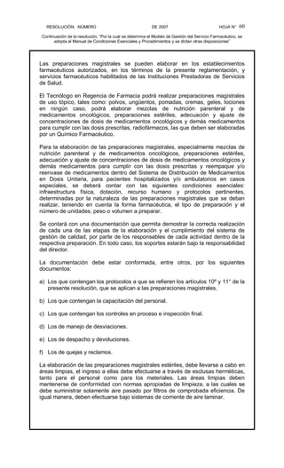 RESOLUCIÓN   NÚMERO                                                DE 2007                                            HOJA N° 
Continuación de la resolución, “Por la cual se determina el Modelo de Gestión del Servicio Farmacéutico, se 
adopta el Manual de Condiciones Esenciales y Procedimientos y se dictan otras disposiciones” 
60 
Las  preparaciones  magistrales  se  pueden  elaborar  en  los  establecimientos 
farmacéuticos  autorizados,  en  los  términos  de  la  presente  reglamentación,  y 
servicios farmacéuticos habilitados de las Instituciones Prestadoras de Servicios 
de Salud. 
El Tecnólogo en Regencia de Farmacia podrá realizar preparaciones magistrales 
de uso tópico, tales como: polvos, ungüentos, pomadas, cremas, geles, lociones 
en  ningún  caso,  podrá  elaborar  mezclas  de  nutrición  parenteral  y  de 
medicamentos  oncológicos,  preparaciones  estériles,  adecuación  y  ajuste  de 
concentraciones de dosis de medicamentos oncológicos y demás medicamentos 
para cumplir con las dosis prescritas, radiofármacos, las que deben ser elaboradas 
por un Químico Farmacéutico. 
Para la elaboración de las preparaciones magistrales, especialmente mezclas de 
nutrición  parenteral  y  de  medicamentos  oncológicos,  preparaciones  estériles, 
adecuación y ajuste de concentraciones de dosis de medicamentos oncológicos y 
demás  medicamentos  para  cumplir  con  las  dosis  prescritas  y  reempaque  y/o 
reenvase de medicamentos dentro del Sistema de Distribución de Medicamentos 
en  Dosis  Unitaria,  para  pacientes  hospitalizados  y/o  ambulatorios  en  casos 
especiales,  se  deberá  contar  con  las  siguientes  condiciones  esenciales: 
infraestructura  física,  dotación,  recurso  humano  y  protocolos  pertinentes, 
determinadas  por  la  naturaleza  de  las  preparaciones  magistrales  que  se  deban 
realizar,  teniendo  en  cuenta  la  forma  farmacéutica,  el  tipo  de  preparación  y  el 
número de unidades, peso o volumen a preparar. 
Se contará con una documentación que permita demostrar la correcta realización 
de  cada  una  de  las  etapas  de  la  elaboración  y  el  cumplimiento  del  sistema  de 
gestión de calidad, por parte de los responsables de cada actividad dentro de la 
respectiva preparación. En todo caso, los soportes estarán bajo la responsabilidad 
del director. 
La  documentación  debe  estar  conformada,  entre  otros,  por  los  siguientes 
documentos: 
a)  Los que contengan los protocolos a que se refieren los artículos 10º y 11° de la 
presente resolución, que se aplican a las preparaciones magistrales. 
b)  Los que contengan la capacitación del personal. 
c)  Los que contengan los controles en proceso e inspección final. 
d)  Los de manejo de desviaciones. 
e)  Los de despacho y devoluciones. 
f)  Los de quejas y reclamos. 
La elaboración de las preparaciones magistrales estériles, debe llevarse a cabo en 
áreas limpias, el ingreso a ellas debe efectuarse a través de esclusas herméticas, 
tanto  para  el  personal  como  para  los  materiales.  Las  áreas  limpias  deben 
mantenerse de conformidad con normas apropiadas de limpieza, a las cuales se 
debe suministrar solamente aire pasado por filtros de comprobada eficiencia. De 
igual manera, deben efectuarse bajo sistemas de corriente de aire laminar.
 