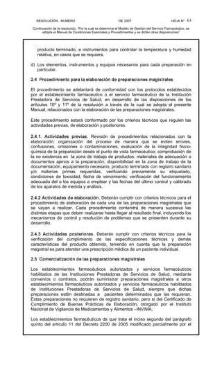 RESOLUCIÓN   NÚMERO                                                DE 2007                                            HOJA N° 
Continuación de la resolución, “Por la cual se determina el Modelo de Gestión del Servicio Farmacéutico, se 
adopta el Manual de Condiciones Esenciales y Procedimientos y se dictan otras disposiciones” 
63 
producto terminado, e instrumentos para controlar la temperatura y humedad 
relativa, en casos que se requiera. 
d)  Los elementos, instrumentos y equipos necesarios para cada preparación en 
particular. 
2.4  Procedimiento para la elaboración de preparaciones magistrales 
El  procedimiento  se  adelantará  de  conformidad  con  los  protocolos  establecidos 
por  el  establecimiento  farmacéutico  o  el  servicio  farmacéutico  de  la  Institución 
Prestadora  de  Servicios  de  Salud,  en  desarrollo  de  las  disposiciones  de  los 
artículos  10º  y  11º  de  la  resolución  a  través  de  la  cual  se  adopta  el  presente 
Manual, relacionados con la elaboración de las preparaciones magistrales. 
Este procedimiento estará conformado por los criterios técnicos que regulen las 
actividades previas, de elaboración y posteriores. 
2.4.1.  Actividades  previas.  Revisión  de  procedimientos  relacionados  con  la 
elaboración;  organización  del  proceso  de  manera  que  se  eviten  errores, 
confusiones,  omisiones  o  contaminaciones;  evaluación  de  la  integridad  físico­ 
química de la preparación desde el punto de vista farmacéutico; comprobación de 
la no existencia en  la zona de trabajo de productos, materiales de adecuación o 
documentos  ajenos  a  la  preparación;  disponibilidad  en  la  zona  de  trabajo  de  la 
documentación, equipamiento necesario, producto terminado con registro sanitario 
y/o  materias  primas  requeridas,  verificando  previamente  su  etiquetado, 
condiciones  de  toxicidad,  fecha  de  vencimiento;  verificación  del  funcionamiento 
adecuado del o los equipos a emplear y las fechas del último control y calibrado 
de los aparatos de medida y análisis. 
2.4.2 Actividades de elaboración. Deberán cumplir con criterios técnicos para el 
procedimiento de elaboración de cada una de las preparaciones magistrales que 
se  vayan  a  realizar.  Cada  procedimiento  contendrá  de  manera  sucesiva  las 
distintas etapas que deben realizarse hasta llegar al resultado final, incluyendo los 
mecanismos de control y resolución de problemas que se presenten durante su 
desarrollo. 
2.4.3  Actividades  posteriores.  Deberán  cumplir  con  criterios  técnicos  para  la 
verificación  del  cumplimiento  de  las  especificaciones  técnicas  y  demás 
características  del  producto  obtenido,  teniendo  en  cuenta  que  la  preparación 
magistral es para atender una prescripción médica de un paciente individual. 
2.5  Comercialización de las preparaciones magistrales 
Los  establecimientos  farmacéuticos  autorizados  y  servicios  farmacéuticos 
habilitados  de  las  Instituciones  Prestadoras  de  Servicios  de  Salud,  mediante 
convenios  o  contratos,  podrán  suministrar  preparaciones  magistrales  a  otros 
establecimientos  farmacéuticos  autorizados y  servicios  farmacéuticos  habilitados 
de  Instituciones  Prestadoras  de  Servicios  de  Salud,  siempre  que  dichas 
preparaciones  estén  destinadas  a    pacientes  determinados  que  las  requieran. 
Estas preparaciones no requieren de registro sanitario, pero si del Certificado de 
Cumplimiento  de  Buenas  Prácticas  de  Elaboración,  otorgado  por  el  Instituto 
Nacional de Vigilancia de Medicamentos y Alimentos –INVIMA. 
Los establecimientos farmacéuticos de que trata el inciso segundo del parágrafo 
quinto  del  artículo  11  del  Decreto  2200  de 2005  modificado  parcialmente  por  el
 