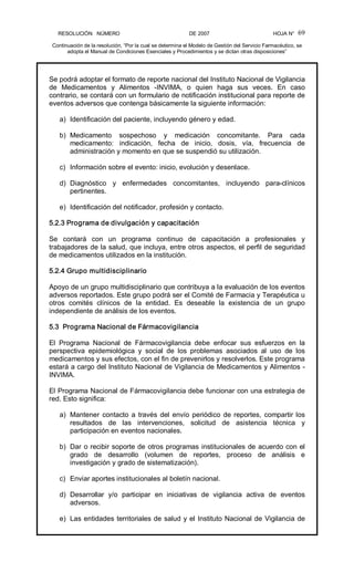 RESOLUCIÓN   NÚMERO                                                DE 2007                                            HOJA N° 
Continuación de la resolución, “Por la cual se determina el Modelo de Gestión del Servicio Farmacéutico, se 
adopta el Manual de Condiciones Esenciales y Procedimientos y se dictan otras disposiciones” 
69 
Se podrá adoptar el formato de reporte nacional del Instituto Nacional de Vigilancia 
de  Medicamentos  y  Alimentos  ­INVIMA,  o  quien  haga  sus  veces.  En  caso 
contrario, se contará con un formulario de notificación institucional para reporte de 
eventos adversos que contenga básicamente la siguiente información: 
a)  Identificación del paciente, incluyendo género y edad. 
b)  Medicamento  sospechoso  y  medicación  concomitante.  Para  cada 
medicamento:  indicación,  fecha  de  inicio,  dosis,  vía,  frecuencia  de 
administración y momento en que se suspendió su utilización. 
c)  Información sobre el evento: inicio, evolución y desenlace. 
d)  Diagnóstico  y  enfermedades  concomitantes,  incluyendo  para­clínicos 
pertinentes. 
e)  Identificación del notificador, profesión y contacto. 
5.2.3 Programa de divulgación y capacitación 
Se  contará  con  un  programa  continuo  de  capacitación  a  profesionales  y 
trabajadores de la salud, que incluya, entre otros aspectos, el perfil de seguridad 
de medicamentos utilizados en la institución. 
5.2.4 Grupo multidisciplinario 
Apoyo de un grupo multidisciplinario que contribuya a la evaluación de los eventos 
adversos reportados. Este grupo podrá ser el Comité de Farmacia y Terapéutica u 
otros  comités  clínicos  de  la  entidad.  Es  deseable  la  existencia  de  un  grupo 
independiente de análisis de los eventos. 
5.3  Programa Nacional de Fármacovigilancia 
El  Programa  Nacional  de  Fármacovigilancia  debe  enfocar  sus  esfuerzos  en  la 
perspectiva  epidemiológica  y  social  de  los  problemas  asociados  al  uso  de  los 
medicamentos y sus efectos, con el fin de prevenirlos y resolverlos. Este programa 
estará a cargo del Instituto Nacional de Vigilancia de Medicamentos y Alimentos ­ 
INVIMA. 
El Programa Nacional de Fármacovigilancia debe funcionar con una estrategia de 
red. Esto significa: 
a)  Mantener contacto a través del envío periódico de reportes, compartir los 
resultados  de  las  intervenciones,  solicitud  de  asistencia  técnica  y 
participación en eventos nacionales. 
b)  Dar o recibir soporte de otros programas institucionales de acuerdo con el 
grado  de  desarrollo  (volumen  de  reportes,  proceso  de  análisis  e 
investigación y grado de sistematización). 
c)  Enviar aportes institucionales al boletín nacional. 
d)  Desarrollar  y/o  participar  en  iniciativas  de  vigilancia  activa  de  eventos 
adversos. 
e)  Las entidades territoriales de salud y el Instituto Nacional de Vigilancia de
 