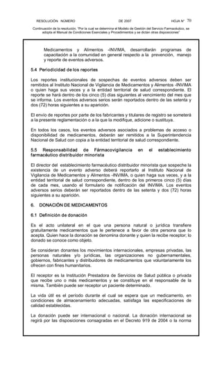 RESOLUCIÓN   NÚMERO                                                DE 2007                                            HOJA N° 
Continuación de la resolución, “Por la cual se determina el Modelo de Gestión del Servicio Farmacéutico, se 
adopta el Manual de Condiciones Esenciales y Procedimientos y se dictan otras disposiciones” 
70 
Medicamentos  y  Alimentos  ­INVIMA,  desarrollarán  programas  de 
capacitación a la comunidad en general respecto a la  prevención,  manejo 
y reporte de eventos adversos. 
5.4  Periodicidad de los reportes 
Los  reportes  institucionales  de  sospechas  de  eventos  adversos  deben  ser 
remitidos al Instituto Nacional de Vigilancia de Medicamentos y Alimentos ­INVIMA 
o  quien  haga  sus  veces  y  a  la  entidad  territorial  de  salud  correspondiente.  El 
reporte se hará dentro de los cinco (5) días siguientes al vencimiento del mes que 
se informa. Los eventos adversos serios serán reportados dentro de las setenta y 
dos (72) horas siguientes a su aparición. 
El envío de reportes por parte de los fabricantes y titulares de registro se someterá 
a la presente reglamentación o a la que la modifique, adicione o sustituya. 
En  todos  los  casos,  los  eventos  adversos  asociados  a  problemas  de  acceso  o 
disponibilidad  de  medicamentos,  deberán  ser  remitidos  a  la  Superintendencia 
Nacional de Salud con copia a la entidad territorial de salud correspondiente. 
5.5  Responsabilidad  de  Fármacovigilancia  en  el  establecimiento 
farmacéutico distribuidor minorista 
El director del  establecimiento farmacéutico distribuidor minorista que sospeche la 
existencia  de  un  evento  adverso  deberá  reportarlo  al  Instituto  Nacional  de 
Vigilancia de Medicamentos y Alimentos ­INVIMA, o quien haga sus veces, y a la 
entidad territorial de salud correspondiente, dentro de los primeros cinco (5) días 
de  cada  mes,  usando  el  formulario  de  notificación  del  INVIMA.  Los  eventos 
adversos  serios  deberán  ser  reportados  dentro  de  las  setenta  y  dos  (72)  horas 
siguientes a su aparición. 
6.    DONACIÓN DE MEDICAMENTOS 
6.1  Definición de donación 
Es  el  acto  unilateral  en  el  que  una  persona  natural  o  jurídica  transfiere 
gratuitamente  medicamentos  que  le  pertenece  a  favor  de  otra  persona  que  lo 
acepta. Quien hace la donación se denomina donante y quien la recibe receptor; lo 
donado se conoce como objeto. 
Se consideran donantes los movimientos internacionales, empresas privadas, las 
personas  naturales  y/o  jurídicas,  las  organizaciones  no  gubernamentales, 
gobiernos, fabricantes y distribuidores de medicamentos que voluntariamente los 
ofrecen con fines humanitarios. 
El  receptor  es la  Institución  Prestadora  de Servicios  de  Salud  pública  o  privada 
que  recibe  uno  o  más  medicamentos  y  se  constituye  en  el  responsable  de  la 
misma. También puede ser receptor un paciente determinado. 
La  vida  útil  es  el  período  durante  el  cual  se  espera  que  un  medicamento,  en 
condiciones  de  almacenamiento  adecuadas,  satisfaga  las  especificaciones  de 
calidad establecidas. 
La  donación  puede  ser  internacional  o  nacional.  La  donación  internacional  se 
regirá por las disposiciones consagradas en el Decreto 919 de 2004 o la norma
 