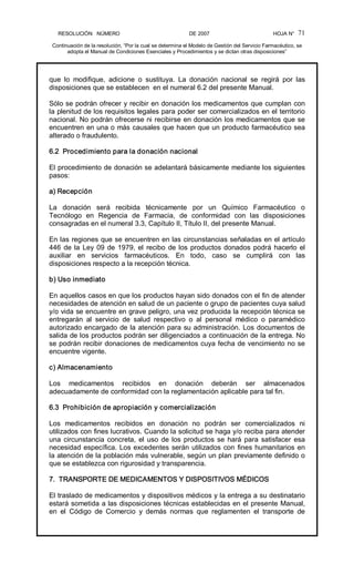 RESOLUCIÓN   NÚMERO                                                DE 2007                                            HOJA N° 
Continuación de la resolución, “Por la cual se determina el Modelo de Gestión del Servicio Farmacéutico, se 
adopta el Manual de Condiciones Esenciales y Procedimientos y se dictan otras disposiciones” 
71 
que  lo  modifique,  adicione  o  sustituya.  La  donación  nacional  se  regirá  por  las 
disposiciones que se establecen  en el numeral 6.2 del presente Manual. 
Sólo se podrán ofrecer y recibir en donación los medicamentos que cumplan con 
la plenitud de los requisitos legales para poder ser comercializados en el territorio 
nacional. No podrán ofrecerse ni recibirse en donación los medicamentos que se 
encuentren en una o más causales que hacen que un producto farmacéutico sea 
alterado o fraudulento. 
6.2  Procedimiento para la donación nacional 
El procedimiento de donación se adelantará básicamente mediante los siguientes 
pasos: 
a) Recepción 
La  donación  será  recibida  técnicamente  por  un  Químico  Farmacéutico  o 
Tecnólogo  en  Regencia  de  Farmacia,  de  conformidad  con  las  disposiciones 
consagradas en el numeral 3.3, Capítulo II, Título II, del presente Manual. 
En las regiones que se encuentren en las circunstancias señaladas en el artículo 
446 de la Ley 09 de 1979, el recibo de los productos donados podrá hacerlo el 
auxiliar  en  servicios  farmacéuticos.  En  todo,  caso  se  cumplirá  con  las 
disposiciones respecto a la recepción técnica. 
b) Uso inmediato 
En aquellos casos en que los productos hayan sido donados con el fin de atender 
necesidades de atención en salud de un paciente o grupo de pacientes cuya salud 
y/o vida se encuentre en grave peligro, una vez producida la recepción técnica se 
entregarán  al  servicio  de  salud  respectivo  o  al  personal  médico  o  paramédico 
autorizado encargado de la atención para su administración. Los documentos de 
salida de los productos podrán ser diligenciados a continuación de la entrega. No 
se podrán recibir donaciones de medicamentos cuya fecha de vencimiento no se 
encuentre vigente. 
c) Almacenamiento 
Los  medicamentos  recibidos  en  donación  deberán  ser  almacenados 
adecuadamente de conformidad con la reglamentación aplicable para tal fin. 
6.3  Prohibición de apropiación y comercialización 
Los  medicamentos  recibidos  en  donación  no  podrán  ser  comercializados  ni 
utilizados con fines lucrativos. Cuando la solicitud se haga y/o reciba para atender 
una circunstancia concreta, el uso de los productos se hará para satisfacer esa 
necesidad específica. Los excedentes serán utilizados con fines humanitarios en 
la atención de la población más vulnerable, según un plan previamente definido o 
que se establezca con rigurosidad y transparencia. 
7.  TRANSPORTE DE MEDICAMENTOS Y DISPOSITIVOS MÉDICOS 
El traslado de medicamentos y dispositivos médicos y la entrega a su destinatario 
estará sometida a las disposiciones técnicas establecidas en el presente Manual, 
en  el  Código  de  Comercio  y  demás  normas  que  reglamenten  el  transporte  de
 