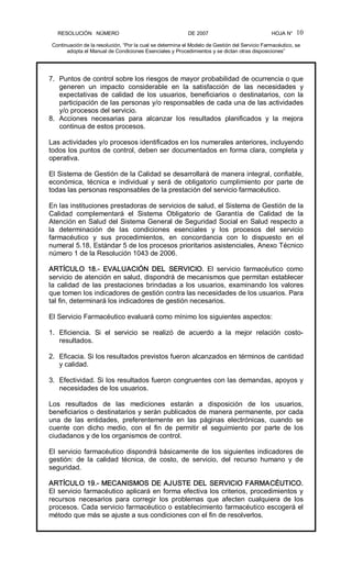 RESOLUCIÓN   NÚMERO                                                DE 2007                                            HOJA N° 
Continuación de la resolución, “Por la cual se determina el Modelo de Gestión del Servicio Farmacéutico, se 
adopta el Manual de Condiciones Esenciales y Procedimientos y se dictan otras disposiciones” 
10 
7.  Puntos de control sobre los riesgos de mayor probabilidad de ocurrencia o que 
generen  un  impacto  considerable  en  la  satisfacción  de  las  necesidades  y 
expectativas  de  calidad  de  los  usuarios,  beneficiarios  o  destinatarios,  con  la 
participación de las personas y/o responsables de cada una de las actividades 
y/o procesos del servicio. 
8.  Acciones  necesarias  para  alcanzar  los  resultados  planificados  y  la  mejora 
continua de estos procesos. 
Las actividades y/o procesos identificados en los numerales anteriores, incluyendo 
todos los puntos de control, deben ser documentados en forma clara, completa y 
operativa. 
El Sistema de Gestión de la Calidad se desarrollará de manera integral, confiable, 
económica,  técnica  e  individual  y  será  de  obligatorio  cumplimiento  por  parte  de 
todas las personas responsables de la prestación del servicio farmacéutico. 
En las instituciones prestadoras de servicios de salud, el Sistema de Gestión de la 
Calidad  complementará  el  Sistema  Obligatorio  de  Garantía  de  Calidad  de  la 
Atención en Salud del Sistema General de Seguridad Social en Salud respecto a 
la  determinación  de  las  condiciones  esenciales  y  los  procesos  del  servicio 
farmacéutico  y  sus  procedimientos,  en  concordancia  con  lo  dispuesto  en  el 
numeral 5.18, Estándar 5 de los procesos prioritarios asistenciales, Anexo Técnico 
número 1 de la Resolución 1043 de 2006. 
ARTÍCULO  18.­  EVALUACIÓN  DEL  SERVICIO.  El  servicio  farmacéutico  como 
servicio de atención en salud, dispondrá de mecanismos que permitan establecer 
la calidad de las prestaciones brindadas a los usuarios, examinando los valores 
que tomen los indicadores de gestión contra las necesidades de los usuarios. Para 
tal fin, determinará los indicadores de gestión necesarios. 
El Servicio Farmacéutico evaluará como mínimo los siguientes aspectos: 
1.  Eficiencia.  Si  el  servicio  se  realizó  de  acuerdo  a  la  mejor  relación  costo­ 
resultados. 
2.  Eficacia. Si los resultados previstos fueron alcanzados en términos de cantidad 
y calidad. 
3.  Efectividad. Si los resultados fueron congruentes con las demandas, apoyos y 
necesidades de los usuarios. 
Los  resultados  de  las  mediciones  estarán  a  disposición  de  los  usuarios, 
beneficiarios o destinatarios y serán publicados de manera permanente, por cada 
una  de  las  entidades,  preferentemente  en  las  páginas  electrónicas,  cuando  se 
cuente  con  dicho  medio,  con  el  fin  de  permitir  el  seguimiento  por  parte  de  los 
ciudadanos y de los organismos de control. 
El servicio farmacéutico dispondrá básicamente de los siguientes indicadores de 
gestión:  de  la  calidad  técnica,  de  costo,  de  servicio,  del  recurso  humano  y  de 
seguridad. 
ARTÍCULO 19.­ MECANISMOS DE AJUSTE DEL SERVICIO FARMACÉUTICO. 
El servicio farmacéutico aplicará en forma efectiva los criterios, procedimientos y 
recursos  necesarios  para  corregir  los  problemas  que  afecten  cualquiera  de  los 
procesos. Cada servicio farmacéutico o establecimiento farmacéutico escogerá el 
método que más se ajuste a sus condiciones con el fin de resolverlos.
 