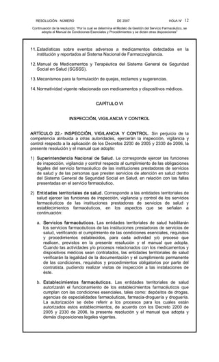 RESOLUCIÓN   NÚMERO                                                DE 2007                                            HOJA N° 
Continuación de la resolución, “Por la cual se determina el Modelo de Gestión del Servicio Farmacéutico, se 
adopta el Manual de Condiciones Esenciales y Procedimientos y se dictan otras disposiciones” 
12 
11.Estadísticas  sobre  eventos  adversos  a  medicamentos  detectados  en  la 
institución y reportados al Sistema Nacional de Farmacovigilancia. 
12.Manual  de  Medicamentos  y  Terapéutica  del  Sistema  General  de  Seguridad 
Social en Salud (SGSSS). 
13.Mecanismos para la formulación de quejas, reclamos y sugerencias. 
14.Normatividad vigente relacionada con medicamentos y dispositivos médicos. 
CAPÍTULO VI 
INSPECCIÓN, VIGILANCIA Y CONTROL 
ARTÍCULO  22.­  INSPECCIÓN,  VIGILANCIA  Y  CONTROL.  Sin  perjuicio  de  la 
competencia  atribuida  a  otras  autoridades,  ejercerán  la  inspección,  vigilancia  y 
control respecto a la aplicación de los Decretos 2200 de 2005 y 2330 de 2006, la 
presente resolución y el manual que adopte: 
1)  Superintendencia Nacional de Salud. Le corresponde ejercer las funciones 
de inspección, vigilancia y control respecto al cumplimiento de las obligaciones 
legales del servicio farmacéutico de las instituciones prestadoras de servicios 
de salud y de las personas que presten servicios de atención en salud dentro 
del Sistema General de Seguridad Social en Salud, en relación con las fallas 
presentadas en el servicio farmacéutico. 
2)  Entidades territoriales de salud. Corresponde a las entidades territoriales de 
salud ejercer las funciones de inspección, vigilancia y control de los servicios 
farmacéuticos  de  las  instituciones  prestadoras  de  servicios  de  salud  y 
establecimientos  farmacéuticos,  en  los  aspectos  que  se  señalan  a 
continuación: 
a.  Servicios  farmacéuticos.  Las  entidades  territoriales  de  salud  habilitarán 
los servicios farmacéuticos de las instituciones prestadoras de servicios de 
salud, verificando el cumplimiento de las condiciones esenciales, requisitos 
y  procedimientos  establecidos,  para  cada  actividad  y/o  proceso  que 
realicen,  previstos  en  la  presente  resolución  y  el  manual  que  adopta. 
Cuando las actividades y/o procesos relacionados con los medicamentos y 
dispositivos médicos sean contratados, las entidades territoriales de salud 
verificarán la legalidad de la documentación y el cumplimiento permanente 
de  las  condiciones,  requisitos  y  procedimientos  obligatorios  por  parte  del 
contratista,  pudiendo  realizar  visitas  de  inspección  a  las  instalaciones  de 
éste. 
b.  Establecimientos  farmacéuticos.  Las  entidades  territoriales  de  salud 
autorizarán  el  funcionamiento  de  los  establecimientos  farmacéuticos  que 
cumplan con las condiciones esenciales, tales como: depósitos de drogas, 
agencias de especialidades farmacéuticas, farmacia­droguería y droguería. 
La  autorización  se  debe  referir  a  los  procesos  para  los  cuales  están 
autorizados  estos  establecimientos,  de  acuerdo  con  los  Decreto  2200  de 
2005  y  2330  de  2006,  la  presente  resolución  y  el  manual  que  adopta  y 
demás disposiciones legales vigentes.
 
