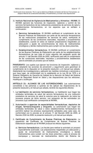 RESOLUCIÓN   NÚMERO                                                DE 2007                                            HOJA N° 
Continuación de la resolución, “Por la cual se determina el Modelo de Gestión del Servicio Farmacéutico, se 
adopta el Manual de Condiciones Esenciales y Procedimientos y se dictan otras disposiciones” 
13 
3)  Instituto Nacional de Vigilancia de Medicamentos y Alimentos ­ INVIMA. El 
INVIMA  ejercerá  las  funciones  de  inspección,  vigilancia  y  control  de  los 
servicios farmacéuticos de las instituciones prestadoras de servicios de salud y 
establecimientos  farmacéuticos,  en  los  aspectos  que  se  señalan  a 
continuación: 
a.  Servicios  farmacéuticos.  El  INVIMA  certificará  el  cumplimiento  de  las 
Buenas Prácticas de Elaboración por parte de los servicios farmacéuticos 
de  las  instituciones  prestadoras  de  servicios  de  salud,  verificando  el 
cumplimiento  de  las  condiciones  esenciales,  requisitos  y  procedimientos 
establecidos,  cuando  en  estos  se  realicen  preparaciones  magistrales  y/o 
adecuación  y  ajuste  de  concentraciones  de  dosis  de  medicamentos 
oncológicos y demás medicamentos para cumplir con las dosis prescritas. 
b.  Establecimientos  farmacéuticos.  El  INVIMA  certificará  el  cumplimiento 
de las Buenas Prácticas de Elaboración por parte de los establecimientos 
farmacéuticos  de  que  trata  el  inciso  segundo  del  parágrafo  quinto  del 
artículo 11 del Decreto 2200 de 2005, verificando para ello el cumplimiento 
de  las  condiciones  esenciales,  requisitos  y  procedimientos  establecidos 
para la actividad y/o proceso que se realice. 
PARÁGRAFO: Los sujetos que ejercen las funciones de inspección, vigilancia y 
control  adoptarán  las  acciones  de  prevención  y  seguimiento  para  garantizar  el 
cumplimiento de lo dispuesto en la presente resolución y el manual que adopta. 
Adelantarán las investigaciones y aplicarán las medidas correctivas o sanciones a 
que  haya  lugar,  de  conformidad  con  lo  establecido  en  la  Ley  09  de  1979  y  el 
Sistema Obligatorio de Garantía de Calidad de la Atención de Salud del Sistema 
General  de  Seguridad  Social  en  Salud  y  las  disposiciones  que  los  adicionen, 
modifiquen o sustituyan. 
ARTÍCULO  23.­  ALCANCE  DE  LAS  AUTORIZACIONES.  Las  autorizaciones 
concedidas  a  las  personas  a  quienes  se  les  aplican  las  disposiciones  de  la 
presente resolución y el manual que adopta, tendrán los siguientes efectos: 
1.  La  habilitación  de  servicios  farmacéuticos.  La  habilitación  que  hagan  las 
entidades  territoriales  de  salud  del  servicio  farmacéutico  de  una  institución 
prestadora  de  servicios  de  salud le  autoriza  para la  realización  de  todos los 
procesos  propios  de  dicho  servicio,  con  excepción  de  las  actividades  y/o 
procesos cuya certificación corresponda al INVIMA. 
2.  Autorización  a  agencias  de  especialidades  farmacéuticas,  depósitos  de 
drogas,  farmacia­droguería  y  droguería.  La  autorización  que  hagan  las 
entidades  territoriales  de  salud  a  estos  establecimientos  farmacéuticos  les 
permitirá  realizar  los  procesos  expresamente  señalados  para  cada  caso,  de 
conformidad  con  lo  previsto  en  el  artículo  11  del  Decreto  2200  de  2005,  el 
Decreto 2330 de 2006, la presente resolución y el manual que adopta. 
3.  Certificado  de  Cumplimiento  de  Buenas  Prácticas  de  Elaboración.  La 
expedición  del  Certificado  de  Cumplimiento  de  Buenas  Prácticas  de 
Elaboración expedido por el INVIMA produce los efectos siguientes: 
a)  Servicios farmacéuticos. Los faculta para realizar la actividad y/o proceso 
especialmente autorizado. Las preparaciones magistrales y/o adecuación y 
ajuste  de  concentración  de  medicamentos  oncológicos  y  demás 
medicamentos para cumplir con las dosis prescritas y para el proceso de 
reempaque  y  reenvase  de  medicamentos  dentro  del  Sistema  de
 