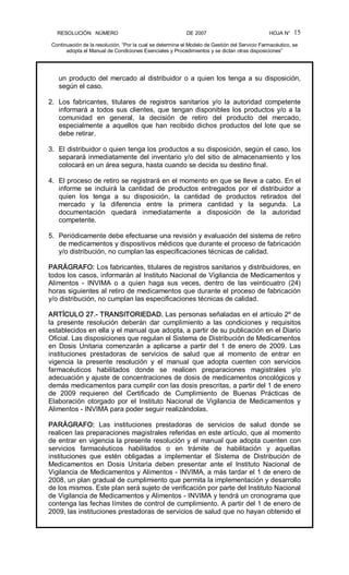RESOLUCIÓN   NÚMERO                                                DE 2007                                            HOJA N° 
Continuación de la resolución, “Por la cual se determina el Modelo de Gestión del Servicio Farmacéutico, se 
adopta el Manual de Condiciones Esenciales y Procedimientos y se dictan otras disposiciones” 
15 
un producto del mercado al distribuidor o a quien los tenga a su disposición, 
según el caso. 
2.  Los  fabricantes,  titulares  de  registros  sanitarios  y/o  la  autoridad  competente 
informará a todos sus clientes, que tengan disponibles los productos y/o a la 
comunidad  en  general,  la  decisión  de  retiro  del  producto  del  mercado, 
especialmente  a  aquellos  que  han recibido dichos  productos  del lote  que  se 
debe retirar. 
3.  El distribuidor o quien tenga los productos a su disposición, según el caso, los 
separará inmediatamente del inventario y/o del sitio de almacenamiento y los 
colocará en un área segura, hasta cuando se decida su destino final. 
4.  El proceso de retiro se registrará en el momento en que se lleve a cabo. En el 
informe  se  incluirá  la  cantidad  de  productos  entregados  por  el  distribuidor  a 
quien  los  tenga  a  su  disposición,  la  cantidad  de  productos  retirados  del 
mercado  y  la  diferencia  entre  la  primera  cantidad  y  la  segunda.  La 
documentación  quedará  inmediatamente  a  disposición  de  la  autoridad 
competente. 
5.  Periódicamente debe efectuarse una revisión y evaluación del sistema de retiro 
de medicamentos y dispositivos médicos que durante el proceso de fabricación 
y/o distribución, no cumplan las especificaciones técnicas de calidad. 
PARÁGRAFO: Los fabricantes, titulares de registros sanitarios y distribuidores, en 
todos los casos, informarán al Instituto Nacional de Vigilancia de Medicamentos y 
Alimentos  ­  INVIMA  o  a  quien  haga  sus  veces,  dentro  de  las  veinticuatro  (24) 
horas siguientes al retiro de medicamentos que durante el proceso de fabricación 
y/o distribución, no cumplan las especificaciones técnicas de calidad. 
ARTÍCULO 27.­ TRANSITORIEDAD. Las personas señaladas en el artículo 2º de 
la  presente  resolución  deberán  dar  cumplimiento  a  las  condiciones  y  requisitos 
establecidos en ella y el manual que adopta, a partir de su publicación en el Diario 
Oficial. Las disposiciones que regulan el Sistema de Distribución de Medicamentos 
en  Dosis  Unitaria  comenzarán  a aplicarse  a  partir  del  1  de  enero  de  2009. Las 
instituciones  prestadoras  de  servicios  de  salud  que  al  momento  de  entrar  en 
vigencia  la  presente  resolución  y  el  manual  que  adopta  cuenten  con  servicios 
farmacéuticos  habilitados  donde  se  realicen  preparaciones  magistrales  y/o 
adecuación y ajuste de concentraciones de dosis de medicamentos oncológicos y 
demás medicamentos para cumplir con las dosis prescritas, a partir del 1 de enero 
de  2009  requieren  del  Certificado  de  Cumplimiento  de  Buenas  Prácticas  de 
Elaboración  otorgado  por  el  Instituto  Nacional  de  Vigilancia  de  Medicamentos  y 
Alimentos ­ INVIMA para poder seguir realizándolas. 
PARÁGRAFO:  Las  instituciones  prestadoras  de  servicios  de  salud  donde  se 
realicen las preparaciones magistrales referidas en este artículo, que al momento 
de entrar en vigencia la presente resolución y el manual que adopta cuenten con 
servicios  farmacéuticos  habilitados  o  en  trámite  de  habilitación  y  aquellas 
instituciones  que  estén  obligadas  a  implementar  el  Sistema  de  Distribución  de 
Medicamentos  en  Dosis  Unitaria  deben  presentar  ante  el  Instituto  Nacional  de 
Vigilancia de Medicamentos y Alimentos ­ INVIMA, a más tardar el 1 de enero de 
2008, un plan gradual de cumplimiento que permita la implementación y desarrollo 
de los mismos. Este plan será sujeto de verificación por parte del Instituto Nacional 
de Vigilancia de Medicamentos y Alimentos ­ INVIMA y tendrá un cronograma que 
contenga las fechas límites de control de cumplimiento. A partir del 1 de enero de 
2009, las instituciones prestadoras de servicios de salud que no hayan obtenido el
 