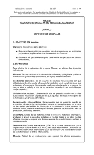 RESOLUCIÓN   NÚMERO                                                DE 2007                                            HOJA N° 
Continuación de la resolución, “Por la cual se determina el Modelo de Gestión del Servicio Farmacéutico, se 
adopta el Manual de Condiciones Esenciales y Procedimientos y se dictan otras disposiciones” 
18 
TÍTULO I 
CONDICIONES ESENCIALES DEL SERVICIO FARMACÉUTICO 
CAPÍTULO I 
DISPOSICIONES GENERALES 
1.  OBJETIVOS DEL MANUAL 
El presente Manual tiene como objetivos: 
a)  Determinar las condiciones esenciales para la prestación de las actividades 
y/o procesos propios del servicio farmacéutico en Colombia. 
b)  Establecer los procedimientos para cada uno de los procesos del servicio 
farmacéutico. 
2. DEFINICIONES 
Para  efectos  de  la  aplicación  del  presente  Manual,  se  adoptan  las  siguientes 
definiciones: 
Almacén. Sección dedicada a la conservación ordenada y protegida de productos 
farmacéuticos y materiales relacionados, en espera de ser distribuidos. 
Condiciones  esenciales.  Es  el  conjunto  de  recursos  indispensables  con  que 
obligatoriamente debe contar el servicio farmacéutico en el cumplimiento de sus 
actividades  y/o  procesos.  Su  ausencia  condiciona  directamente  la  presencia  de 
riesgos sobre la  salud y la vida  de los pacientes, no pudiendo ser sustituibles por 
otro(s) requisito(s). 
Contaminación  cruzada.  Contaminación  que  se  presenta  cuando  dos  o  más 
sustancias se mezclan en un producto sin que alguna(s) de ella(s) formen parte de 
la formulación y/o prescripción médica. 
Contaminación  microbiológica.  Contaminación  que  se  presenta  cuando  se 
encuentran microorganismos (bacterias u hongos) en un medicamento por encima 
de  los  niveles  permisibles.  La  fuente  de  la  contaminación  puede  provenir  de 
materias primas, material de empaque o envase, personal de producción, área de 
producción, utensilios y ambiente. 
Cuarentena. Estado de las materias primas o envasado, materiales intermedios, 
productos a  granel  o acabados,  aislados  por  medios  físicos  o  por  otros  medios 
eficaces  mientras  se  espera  una  decisión  acerca  de  su  autorización,  rechazo  o 
reprocesamiento. 
Denominación  Común  Internacional  (DCI).  Es  el  nombre  recomendado  por la 
Organización Mundial de la Salud (OMS) para cada medicamento. La finalidad de 
la Denominación Común Internacional (DCI) es conseguir una buena identificación 
de cada fármaco en el ámbito internacional. 
Eficacia.  Aptitud  de  un  medicamento  para  producir  los  efectos  propuestos,
 