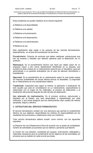 RESOLUCIÓN   NÚMERO                                                DE 2007                                            HOJA N° 
Continuación de la resolución, “Por la cual se determina el Modelo de Gestión del Servicio Farmacéutico, se 
adopta el Manual de Condiciones Esenciales y Procedimientos y se dictan otras disposiciones” 
21 
Estos problemas se pueden clasificar de la manera siguiente: 
a) Relativos a la disponibilidad. 
b) Relativos a la calidad. 
c) Relativos a la prescripción. 
d) Relativos a la dispensación. 
e) Relativos a la administración. 
f) Relativos al uso. 
Esta  clasificación  está  sujeta  a  los  avances  de  las  ciencias  farmacéuticas, 
especialmente,  en el área de la prestación de servicios. 
Procedimiento.  Conjunto  de  acciones  que  deben  realizarse,  precauciones  que 
han  de  tomarse  y  medidas  que  deberán  aplicarse  para  la  elaboración  de  un 
producto. 
Reempaque.  Es  el  procedimiento  técnico  que  tiene  por  objeto  pasar  de  un 
empaque  mayor  a  otro  menor  debidamente  identificado  en  su  etiqueta,  que 
contiene la dosis unitaria de un medicamento prescrito por un facultativo, para ser 
administrado  a  un  paciente  ambulatorio  (en  el  caso  de  atención  domiciliaria)  u 
hospitalizado. 
Seguridad. Es la característica de un medicamento según la cual puede usarse 
sin mayores posibilidades de causar efectos tóxicos no deseables. La seguridad 
de un medicamento es una característica relativa. 
Trazabilidad.  Capacidad  para  seguir  la  historia,  la  aplicación  o  localización  de 
todo  aquello  que  está  en  consideración  en  un  medicamento,  especialmente  lo 
relacionado  con  el  origen  de  los  materiales,  el  proceso  de  elaboración  y  la 
localización del producto después de salir del sitio de elaboración. 
Uso  adecuado  de  medicamentos.  Es  el  proceso  continuo,  estructurado  y 
diseñado  por  el  Estado,  que  será  desarrollado  e  implementado  por  cada 
institución, y que busca asegurar que los medicamentos sean usados de manera 
apropiada, segura y efectiva. 
3.  ESTRUCTURA DEL SERVICIO FARMACÉUTICO 
El servicio farmacéutico contará con una estructura que permita el cumplimiento 
efectivo  de  sus  objetivos,  desarrollando  los  criterios  de  responsabilidad  por  los 
resultados de los procesos y colaboración entre sus miembros. 
Todo  servicio  farmacéutico  deberá  cumplir,  como  mínimo,  con  los  siguientes 
requisitos: 
a) Disponer de una infraestructura física de acuerdo con su grado de complejidad, 
número de actividades y/o procesos que se realicen y personas que laboren. 
b) Contar con una dotación, constituida por equipos, instrumentos, bibliografía y 
materiales necesarios para el cumplimiento de los objetivos de las actividades y/o 
procesos que se realizan en cada una de sus áreas.
 