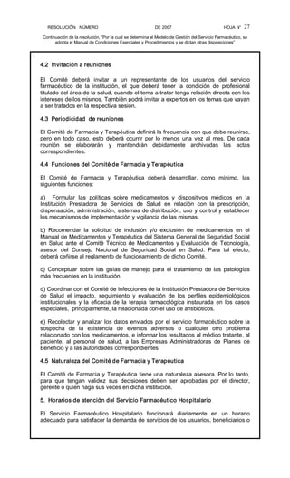 RESOLUCIÓN   NÚMERO                                                DE 2007                                            HOJA N° 
Continuación de la resolución, “Por la cual se determina el Modelo de Gestión del Servicio Farmacéutico, se 
adopta el Manual de Condiciones Esenciales y Procedimientos y se dictan otras disposiciones” 
27 
4.2  Invitación a reuniones 
El  Comité  deberá  invitar  a  un  representante  de  los  usuarios  del  servicio 
farmacéutico  de  la  institución,  el  que  deberá  tener  la  condición  de  profesional 
titulado del área de la salud, cuando el tema a tratar tenga relación directa con los 
intereses de los mismos. También podrá invitar a expertos en los temas que vayan 
a ser tratados en la respectiva sesión. 
4.3  Periodicidad  de reuniones 
El Comité de Farmacia y Terapéutica definirá la frecuencia con que debe reunirse, 
pero  en  todo  caso,  esto  deberá  ocurrir  por lo  menos  una  vez  al  mes.  De  cada 
reunión  se  elaborarán  y  mantendrán  debidamente  archivadas  las  actas 
correspondientes. 
4.4  Funciones del Comité de Farmacia y Terapéutica 
El  Comité  de  Farmacia  y  Terapéutica  deberá  desarrollar,  como  mínimo,  las 
siguientes funciones: 
a)  Formular  las  políticas  sobre  medicamentos  y  dispositivos  médicos  en  la 
Institución  Prestadora  de  Servicios  de  Salud  en  relación  con  la  prescripción, 
dispensación, administración, sistemas de distribución, uso y control y establecer 
los mecanismos de implementación y vigilancia de las mismas. 
b)  Recomendar  la  solicitud  de  inclusión  y/o  exclusión  de  medicamentos  en  el 
Manual de Medicamentos y Terapéutica del Sistema General de Seguridad Social 
en Salud ante el Comité Técnico de Medicamentos y Evaluación de Tecnología, 
asesor  del  Consejo  Nacional  de  Seguridad  Social  en  Salud.  Para  tal  efecto, 
deberá ceñirse al reglamento de funcionamiento de dicho Comité. 
c)  Conceptuar  sobre  las  guías  de  manejo  para  el  tratamiento  de  las  patologías 
más frecuentes en la institución. 
d) Coordinar con el Comité de Infecciones de la Institución Prestadora de Servicios 
de  Salud  el  impacto,  seguimiento  y  evaluación  de  los  perfiles  epidemiológicos 
institucionales  y  la  eficacia  de  la  terapia  farmacológica  instaurada  en  los  casos 
especiales,  principalmente, la relacionada con el uso de antibióticos. 
e) Recolectar y analizar los datos enviados por el servicio farmacéutico sobre la 
sospecha  de  la  existencia  de  eventos  adversos  o  cualquier  otro  problema 
relacionado con los medicamentos, e informar los resultados al médico tratante, al 
paciente,  al  personal  de  salud,  a  las  Empresas  Administradoras  de  Planes  de 
Beneficio y a las autoridades correspondientes. 
4.5  Naturaleza del Comité de Farmacia y Terapéutica 
El Comité de Farmacia y Terapéutica tiene una naturaleza asesora. Por lo tanto, 
para  que  tengan  validez  sus  decisiones  deben  ser  aprobadas  por  el  director, 
gerente o quien haga sus veces en dicha institución. 
5.  Horarios de atención del Servicio Farmacéutico Hospitalario 
El  Servicio  Farmacéutico  Hospitalario  funcionará  diariamente  en  un  horario 
adecuado para satisfacer la demanda de servicios de los usuarios, beneficiarios o
 