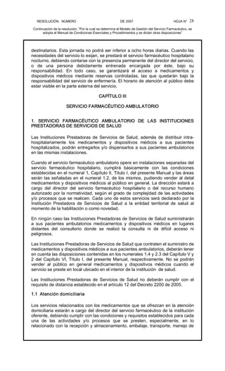 RESOLUCIÓN   NÚMERO                                                DE 2007                                            HOJA N° 
Continuación de la resolución, “Por la cual se determina el Modelo de Gestión del Servicio Farmacéutico, se 
adopta el Manual de Condiciones Esenciales y Procedimientos y se dictan otras disposiciones” 
28 
destinatarios. Esta jornada no podrá ser inferior a ocho horas diarias. Cuando las 
necesidades del servicio lo exijan, se prestará el servicio farmacéutico hospitalario 
nocturno, debiendo contarse con la presencia permanente del director del servicio, 
o  de  una  persona  debidamente  entrenada  encargada  por  éste,  bajo  su 
responsabilidad.  En  todo  caso,  se  garantizará  el  acceso  a  medicamentos  y 
dispositivos  médicos  mediante  reservas  controladas,  las  que  quedarán  bajo  la 
responsabilidad del servicio de enfermería. El horario de atención al público debe 
estar visible en la parte externa del servicio. 
CAPÍTULO III 
SERVICIO FARMACÉUTICO AMBULATORIO 
1.  SERVICIO  FARMACÉUTICO  AMBULATORIO  DE  LAS  INSTITUCIONES 
PRESTADORAS DE SERVICIOS DE SALUD 
Las  Instituciones  Prestadoras  de  Servicios de  Salud,  además  de  distribuir intra­ 
hospitalariamente  los  medicamentos  y  dispositivos  médicos  a  sus  pacientes 
hospitalizados, podrán entregarlos y/o dispensarlos a sus pacientes ambulatorios 
en las mismas instalaciones. 
Cuando el servicio farmacéutico ambulatorio opere en instalaciones separadas del 
servicio  farmacéutico  hospitalario,  cumplirá  básicamente  con  las  condiciones 
establecidas en el numeral 1, Capítulo II, Título I, del presente Manual y las áreas 
serán las señaladas en el numeral 1.2, de los mismos, pudiendo vender al detal 
medicamentos y dispositivos médicos al público en general. La dirección estará a 
cargo  del  director  del  servicio  farmacéutico  hospitalario  o  del  recurso  humano 
autorizado por la normatividad, según el grado de complejidad de las actividades 
y/o procesos que se realicen. Cada uno de estos servicios será declarado por la 
Institución  Prestadora  de  Servicios  de  Salud  a  la  entidad  territorial  de  salud  al 
momento de la habilitación o como novedad. 
En ningún caso las Instituciones Prestadoras de Servicios de Salud suministrarán 
a  sus  pacientes  ambulatorios  medicamentos  y  dispositivos  médicos  en  lugares 
distantes  del  consultorio  donde  se  realizó  la  consulta  ni  de  difícil  acceso  ni 
peligrosos. 
Las Instituciones Prestadoras de Servicios de Salud que contraten el suministro de 
medicamentos y dispositivos médicos a sus pacientes ambulatorios, deberán tener 
en cuenta las disposiciones contenidas en los numerales 1.4 y 2.3 del Capítulo V y 
2 del Capítulo VI, Título I, del presente Manual, respectivamente. No se podrán 
vender  al  público  en  general  medicamentos  y  dispositivos  médicos  cuando  el 
servicio se preste en local ubicado en el interior de la institución  de salud. 
Las  Instituciones  Prestadoras  de  Servicios  de  Salud  no  deberán  cumplir  con  el 
requisito de distancia establecido en el artículo 12 del Decreto 2200 de 2005. 
1.1  Atención domiciliaria 
Los servicios relacionados con los medicamentos que se ofrezcan en la atención 
domiciliaria estarán a cargo del director del servicio farmacéutico de la institución 
oferente, debiendo cumplir con las condiciones y requisitos establecidos para cada 
una  de  las  actividades  y/o  procesos  que  se  presten,  especialmente,  en  lo 
relacionado con la recepción y almacenamiento, embalaje, transporte, manejo de
 