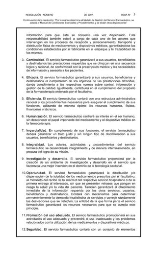 RESOLUCIÓN   NÚMERO                                                DE 2007                                            HOJA N° 
Continuación de la resolución, “Por la cual se determina el Modelo de Gestión del Servicio Farmacéutico, se 
adopta el Manual de Condiciones Esenciales y Procedimientos y se dictan otras disposiciones” 
3 
información  para  que  ésta  se  conserve  una  vez  dispensado.  Esta 
responsabilidad  también  estará  a  cargo  de  cada  uno  de  los  actores  que 
intervengan  en  los  procesos  de  recepción  y  almacenamiento,  transporte  y 
distribución física de medicamentos y dispositivos médicos, garantizándose las 
condiciones establecidas por el fabricante en el empaque y la trazabilidad de 
los mismos. 
3.  Continuidad. El servicio farmacéutico garantizará a sus usuarios, beneficiarios 
y destinatarios las prestaciones requeridas que se ofrezcan en una secuencia 
lógica y racional, de conformidad con la prescripción médica y las necesidades 
de información y asesoría a los pacientes. 
4.  Eficacia.  El  servicio  farmacéutico  garantizará  a  sus  usuarios,  beneficiarios  y 
destinatarios  el  cumplimiento  de  los  objetivos  de  las  prestaciones  ofrecidas, 
dando  cumplimiento  a  las  respectivas  normas  sobre  control,  información  y 
gestión de la calidad. Igualmente, contribuirá en el cumplimiento del propósito 
de la farmacoterapia ordenada por el facultativo. 
5.  Eficiencia. El servicio farmacéutico contará con una estructura administrativa 
racional y los procedimientos necesarios para asegurar el cumplimiento de sus 
funciones,  utilizando  de  manera  óptima  los  recursos  humanos,  físicos, 
financieros y técnicos. 
6.  Humanización. El servicio farmacéutico centrará su interés en el ser humano, 
sin desconocer el papel importante del medicamento y el dispositivo médico en 
la farmacoterapia. 
7.  Imparcialidad.  En  cumplimiento  de  sus  funciones,  el  servicio  farmacéutico 
deberá  garantizar  un  trato  justo  y  sin  ningún  tipo  de  discriminación  a  sus 
usuarios, beneficiarios y destinatarios. 
8.  Integralidad.  Los  actores,  actividades  y  procedimientos  del  servicio 
farmacéutico se desarrollarán integralmente y de manera interrelacionada, en 
procura del logro de su misión. 
9.  Investigación  y  desarrollo.  El  servicio  farmacéutico  propenderá  por  la 
creación  de  un  ambiente  de  investigación  y  desarrollo  en  el  servicio  que 
favorezca una mejor inserción en el dominio de la tecnología sectorial. 
10.Oportunidad.  El  servicio  farmacéutico  garantizará  la  distribución  y/o 
dispensación de la totalidad de los medicamentos prescritos por el facultativo, 
al momento del recibo de la solicitud del respectivo servicio hospitalario o de la 
primera entrega al interesado, sin que se presenten retrasos que pongan en 
riesgo  la  salud  y/o  la  vida  del  paciente.  También  garantizará  el  ofrecimiento 
inmediato  de  la  información  requerida  por  los  otros  servicios,  usuarios, 
beneficiarios  y  destinatarios.  Contará  con  mecanismos  para  determinar 
permanentemente la demanda insatisfecha de servicios y corregir rápidamente 
las desviaciones que se detecten. La entidad de la que forma parte el servicio 
farmacéutico  garantizará  los  recursos  necesarios  para  que  se  cumpla  este 
principio. 
11.Promoción del uso adecuado. El servicio farmacéutico promocionará en sus 
actividades el uso adecuado y prevendrá el uso inadecuado y los problemas 
relacionados con la utilización de los medicamentos y dispositivos médicos. 
12.Seguridad.  El  servicio  farmacéutico  contará  con  un  conjunto  de  elementos
 