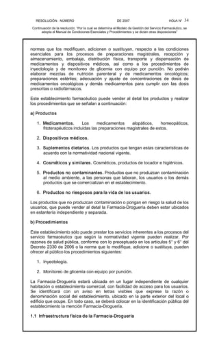 RESOLUCIÓN   NÚMERO                                                DE 2007                                            HOJA N° 
Continuación de la resolución, “Por la cual se determina el Modelo de Gestión del Servicio Farmacéutico, se 
adopta el Manual de Condiciones Esenciales y Procedimientos y se dictan otras disposiciones” 
34 
normas  que  los  modifiquen,  adicionen  o  sustituyan,  respecto  a  las  condiciones 
esenciales  para  los  procesos  de  preparaciones  magistrales,  recepción  y 
almacenamiento,  embalaje,  distribución  física,  transporte  y  dispensación  de 
medicamentos  y  dispositivos  médicos,  así  como  a  los  procedimientos  de 
inyectología  y  de  monitoreo  de  glicemia  con  equipo  por  punción.  No  podrán 
elaborar  mezclas  de  nutrición  parenteral  y  de  medicamentos  oncológicos; 
preparaciones  estériles;  adecuación  y  ajuste  de  concentraciones  de  dosis  de 
medicamentos  oncológicos  y  demás  medicamentos  para  cumplir  con  las  dosis 
prescritas o radiofármacos. 
Este establecimiento farmacéutico puede vender al detal los productos y realizar 
los procedimientos que se señalan a continuación: 
a) Productos 
1.  Medicamentos.  Los  medicamentos  alopáticos,  homeopáticos, 
fitoterapéuticos incluidas las preparaciones magistrales de estos. 
2.  Dispositivos médicos. 
3.  Suplementos dietarios. Los productos que tengan estas características de 
acuerdo con la normatividad nacional vigente. 
4.  Cosméticos y similares. Cosméticos, productos de tocador e higiénicos. 
5.  Productos no contaminantes. Productos que no produzcan contaminación 
al medio ambiente, a las personas que laboran, los usuarios o los demás 
productos que se comercializan en el establecimiento. 
6.  Productos no riesgosos para la vida de los usuarios. 
Los productos que no produzcan contaminación o pongan en riesgo la salud de los 
usuarios, que puede vender al detal la Farmacia­Droguería deben estar ubicados 
en estantería independiente y separada. 
b) Procedimientos 
Este establecimiento sólo puede prestar los servicios inherentes a los procesos del 
servicio  farmacéutico  que  según  la  normatividad  vigente  pueden  realizar.  Por 
razones de salud pública, conforme con lo preceptuado en los artículos 5° y 6° del 
Decreto 2330 de 2006 o la norma que lo modifique, adicione o sustituya, pueden 
ofrecer al público los procedimientos siguientes: 
1.  Inyectología. 
2.  Monitoreo de glicemia con equipo por punción. 
La  Farmacia­Droguería  estará  ubicada  en  un  lugar  independiente  de  cualquier 
habitación o establecimiento comercial, con facilidad de acceso para los usuarios. 
Se  identificará  con  un  aviso  en  letras  visibles  que  exprese  la  razón  o 
denominación social del establecimiento, ubicado en la parte exterior del local o 
edificio que ocupe. En todo caso, se deberá colocar en la identificación pública del 
establecimiento la mención Farmacia­Droguería. 
1.1  Infraestructura física de la Farmacia­Droguería
 