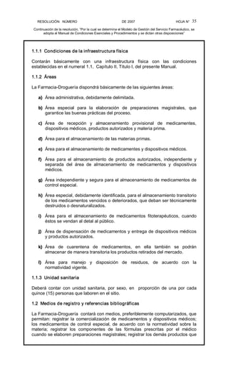 RESOLUCIÓN   NÚMERO                                                DE 2007                                            HOJA N° 
Continuación de la resolución, “Por la cual se determina el Modelo de Gestión del Servicio Farmacéutico, se 
adopta el Manual de Condiciones Esenciales y Procedimientos y se dictan otras disposiciones” 
35 
1.1.1  Condiciones de la infraestructura física 
Contarán  básicamente  con  una  infraestructura  física  con  las  condiciones 
establecidas en el numeral 1.1,  Capítulo II, Título I, del presente Manual. 
1.1.2  Áreas 
La Farmacia­Droguería dispondrá básicamente de las siguientes áreas: 
a)  Área administrativa, debidamente delimitada. 
b)  Área  especial  para  la  elaboración  de  preparaciones  magistrales,  que 
garantice las buenas prácticas del proceso. 
c)  Área  de  recepción  y  almacenamiento  provisional  de  medicamentes, 
dispositivos médicos, productos autorizados y materia prima. 
d)  Área para el almacenamiento de las materias primas. 
e)  Área para el almacenamiento de medicamentes y dispositivos médicos. 
f)  Área  para  el  almacenamiento  de  productos  autorizados,  independiente  y 
separada  del  área  de  almacenamiento  de  medicamentos  y  dispositivos 
médicos. 
g)  Área independiente y segura para el almacenamiento de medicamentos de 
control especial. 
h)  Área especial, debidamente identificada, para el almacenamiento transitorio 
de los medicamentos vencidos o deteriorados, que deban ser técnicamente 
destruidos o desnaturalizados. 
i)  Área  para  el  almacenamiento  de  medicamentos  fitoterapéuticos,  cuando 
éstos se vendan al detal al público. 
j)  Área de dispensación de medicamentos y entrega de dispositivos médicos 
y productos autorizados. 
k)  Área  de  cuarentena  de  medicamentos,  en  ella  también  se  podrán 
almacenar de manera transitoria los productos retirados del mercado. 
l)  Área  para  manejo  y  disposición  de  residuos,  de  acuerdo  con  la 
normatividad vigente. 
1.1.3  Unidad sanitaria 
Deberá  contar  con  unidad  sanitaria,  por  sexo,  en    proporción  de  una  por  cada 
quince (15) personas que laboren en el sitio. 
1.2  Medios de registro y referencias bibliográficas 
La Farmacia­Droguería  contará con medios, preferiblemente computarizados, que 
permitan:  registrar la  comercialización  de  medicamentos  y  dispositivos  médicos; 
los  medicamentos  de  control  especial,  de  acuerdo  con la  normatividad  sobre la 
materia;  registrar  los  componentes  de  las  fórmulas  prescritas  por  el  médico 
cuando se elaboren preparaciones magistrales; registrar los demás productos que
 
