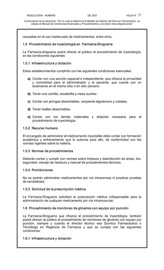 RESOLUCIÓN   NÚMERO                                                DE 2007                                            HOJA N° 
Continuación de la resolución, “Por la cual se determina el Modelo de Gestión del Servicio Farmacéutico, se 
adopta el Manual de Condiciones Esenciales y Procedimientos y se dictan otras disposiciones” 
37 
causadas en el uso inadecuado de medicamentos, entre otros. 
1.5  Procedimiento de inyectología en  Farmacia­Droguería 
La Farmacia­droguería podrá ofrecer al público el procedimiento de inyectología, 
en las condiciones siguientes: 
1.5.1  Infraestructura y dotación 
Estos establecimientos cumplirán con las siguientes condiciones esenciales: 
a)  Contar con una sección especial e independiente, que ofrezca la privacidad 
y  comodidad  para  el  administrador  y  el  paciente,  que  cuente  con  un 
lavamanos en el mismo sitio o en sitio cercano. 
b)  Tener una camilla, escalerilla y mesa auxiliar. 
c)  Contar con jeringas desechables, recipiente algodonero y cubetas. 
d)  Tener toallas desechables. 
e)  Contar  con  los  demás  materiales  y  dotación  necesaria  para  el 
procedimiento de inyectología. 
1.5.2  Recurso humano 
El encargado de administrar el medicamento inyectable debe contar con formación 
académica  y  entrenamiento  que  lo  autorice  para  ello,  de  conformidad  con  las 
normas vigentes sobre la materia. 
1.5.3  Normas de procedimientos 
Deberán contar y cumplir con normas sobre limpieza y desinfección de áreas, bio­ 
seguridad, manejo de residuos y manual de procedimientos técnicos. 
1.5.4  Prohibiciones 
No se podrán administrar medicamentos por vía intravenosa ni practicar pruebas 
de sensibilidad. 
1.5.5  Solicitud de la prescripción médica 
La  Farmacia­Droguería  solicitará  la  prescripción  médica  indispensable  para  la 
administración de cualquier medicamento por vía intramuscular. 
1.6  Procedimiento de monitoreo de glicemia con equipo por punción 
La  Farmacia­Droguería  que  ofrezca  el  procedimiento  de  inyectología,  también 
podrá ofrecer al público el procedimiento de monitoreo de glicemia con equipo por 
punción,  siempre  y  cuando  el  director  técnico  sea  Químico  Farmacéutico  o 
Tecnólogo  en  Regencia  de  Farmacia  y  que  se  cumpla  con  las  siguientes 
condiciones: 
1.6.1  Infraestructura y dotación
 