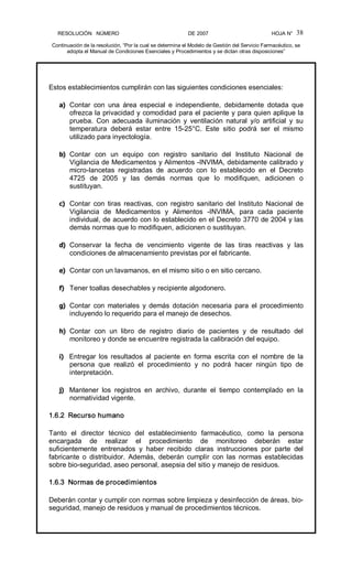 RESOLUCIÓN   NÚMERO                                                DE 2007                                            HOJA N° 
Continuación de la resolución, “Por la cual se determina el Modelo de Gestión del Servicio Farmacéutico, se 
adopta el Manual de Condiciones Esenciales y Procedimientos y se dictan otras disposiciones” 
38 
Estos establecimientos cumplirán con las siguientes condiciones esenciales: 
a)  Contar  con  una  área  especial  e  independiente,  debidamente  dotada  que 
ofrezca la privacidad y comodidad para el paciente y para quien aplique la 
prueba.  Con  adecuada  iluminación  y  ventilación  natural  y/o  artificial  y  su 
temperatura  deberá  estar  entre  15­25°C.  Este  sitio  podrá  ser  el  mismo 
utilizado para inyectología. 
b)  Contar  con  un  equipo  con  registro  sanitario  del  Instituto  Nacional  de 
Vigilancia de Medicamentos y Alimentos ­INVIMA, debidamente calibrado y 
micro­lancetas  registradas  de  acuerdo  con  lo  establecido  en  el  Decreto 
4725  de  2005  y  las  demás  normas  que  lo  modifiquen,  adicionen  o 
sustituyan. 
c)  Contar  con  tiras  reactivas,  con  registro  sanitario  del  Instituto  Nacional  de 
Vigilancia  de  Medicamentos  y  Alimentos  ­INVIMA,  para  cada  paciente 
individual, de acuerdo con lo establecido en el Decreto 3770 de 2004 y las 
demás normas que lo modifiquen, adicionen o sustituyan. 
d)  Conservar  la  fecha  de  vencimiento  vigente  de  las  tiras  reactivas  y  las 
condiciones de almacenamiento previstas por el fabricante. 
e)  Contar con un lavamanos, en el mismo sitio o en sitio cercano. 
f)  Tener toallas desechables y recipiente algodonero. 
g)  Contar  con  materiales  y demás  dotación  necesaria  para  el procedimiento 
incluyendo lo requerido para el manejo de desechos. 
h)  Contar  con  un  libro  de  registro  diario  de  pacientes  y  de  resultado  del 
monitoreo y donde se encuentre registrada la calibración del equipo. 
i)  Entregar  los  resultados  al  paciente  en  forma  escrita  con  el  nombre  de  la 
persona  que  realizó  el  procedimiento  y  no  podrá  hacer  ningún  tipo  de 
interpretación. 
j)  Mantener  los  registros  en  archivo,  durante  el  tiempo  contemplado  en  la 
normatividad vigente. 
1.6.2  Recurso humano 
Tanto  el  director  técnico  del  establecimiento  farmacéutico,  como  la  persona 
encargada  de  realizar  el  procedimiento  de  monitoreo  deberán  estar 
suficientemente  entrenados  y  haber  recibido  claras  instrucciones  por  parte  del 
fabricante  o  distribuidor.  Además,  deberán  cumplir  con  las  normas  establecidas 
sobre bio­seguridad, aseo personal, asepsia del sitio y manejo de residuos. 
1.6.3  Normas de procedimientos 
Deberán contar y cumplir con normas sobre limpieza y desinfección de áreas, bio­ 
seguridad, manejo de residuos y manual de procedimientos técnicos.
 
