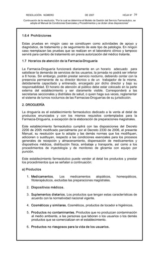 RESOLUCIÓN   NÚMERO                                                DE 2007                                            HOJA N° 
Continuación de la resolución, “Por la cual se determina el Modelo de Gestión del Servicio Farmacéutico, se 
adopta el Manual de Condiciones Esenciales y Procedimientos y se dictan otras disposiciones” 
39 
1.6.4  Prohibiciones 
Estas  pruebas  en  ningún  caso  se  constituyen  como  actividades  de  apoyo  y 
diagnóstico, de tratamiento y de seguimiento de este tipo de patología. En ningún 
caso reemplazan las pruebas que se realizan en el laboratorio clínico y tampoco 
servirá para cambio de tratamiento sin previa autorización del médico tratante. 
1.7  Horarios de atención de la Farmacia­Droguería 
La  Farmacia­Droguería  funcionará  diariamente  en  un  horario    adecuado    para 
satisfacer la demanda de servicios de los usuarios, la jornada no podrá ser inferior 
a 8 horas. Sin embargo, podrán prestar servicio nocturno, debiendo contar con la 
presencia  permanente  de  su  director  técnico  o  de  un    trabajador  de  la  misma, 
debidamente  capacitado  y  entrenado,  encargado  por  dicho  director  y  bajo  su 
responsabilidad. El horario de atención al público debe estar colocado en la parte 
externa  del  establecimiento  y  ser  claramente  visible.  Corresponderá  a  las 
secretarias seccionales y distritales de salud, o quien haga sus veces, reglamentar 
el sistema de turnos nocturnos de las Farmacias­Droguerías de su jurisdicción. 
2. DROGUERÍA 
La droguería es el establecimiento farmacéutico dedicado a la venta al detal de 
productos  enunciados  y  con  los  mismos  requisitos  contemplados  para  la 
Farmacia­Droguería, a excepción de la elaboración de preparaciones magistrales. 
Este  establecimiento  farmacéutico  cumplirá  con  las  disposiciones  del  Decreto 
2200 de 2005 modificado parcialmente por el Decreto 2330 de 2006, el presente 
Manual,  su  resolución  que  lo  adopta  y  las  demás  normas  que  los  modifiquen, 
adicionen o sustituyan, respecto a las condiciones esenciales para los procesos 
generales  de  recepción  y  almacenamiento,  dispensación  de  medicamentos  y 
dispositivos  médicos,  distribución  física,  embalaje  y  transporte,  así  como  a  los 
procedimientos  de  inyectología  y  de  monitoreo  de  glicemia  con  equipo  por 
punción. 
Este establecimiento farmacéutico puede vender al detal los productos y prestar 
los procedimientos que se señalan a continuación: 
a) Productos 
1.  Medicamentos.  Los  medicamentos  alopáticos,  homeopáticos, 
fitoterapéuticos, excluidas las preparaciones magistrales. 
2.  Dispositivos médicos. 
3.  Suplementos dietarios. Los productos que tengan estas características de 
acuerdo con la normatividad nacional vigente. 
4.  Cosméticos y similares. Cosméticos, productos de tocador e higiénicos. 
5.  Productos no contaminantes. Productos que no produzcan contaminación 
al medio ambiente, a las personas que laboran o los usuarios o los demás 
productos que se comercializan en el establecimiento. 
6.  Productos no riesgosos para la vida de los usuarios.
 
