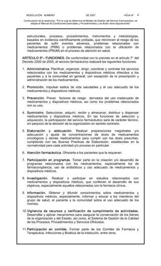 RESOLUCIÓN   NÚMERO                                                DE 2007                                            HOJA N° 
Continuación de la resolución, “Por la cual se determina el Modelo de Gestión del Servicio Farmacéutico, se 
adopta el Manual de Condiciones Esenciales y Procedimientos y se dictan otras disposiciones” 
4 
estructurales,  procesos,  procedimientos,  instrumentos  y  metodologías, 
basados en evidencia científicamente probada, que minimicen el riesgo de los 
pacientes  de  sufrir  eventos  adversos,  problemas  relacionados  con 
medicamentos  (PRM)  o  problemas  relacionados  con  la  utilización  de 
medicamentos (PRUM) en el proceso de atención en salud. 
ARTÍCULO 5º.­ FUNCIONES. De conformidad con lo previsto en el artículo 7° del 
Decreto 2200 de 2005, el servicio farmacéutico realizará las siguientes funciones: 
1.  Administrativa. Planificar, organizar, dirigir, coordinar y controlar los servicios 
relacionados  con  los  medicamentos  y  dispositivos  médicos  ofrecidos  a  los 
pacientes  y  a  la  comunidad  en  general,  con  excepción  de  la  prescripción  y 
administración de los medicamentos. 
2.  Promoción.  Impulsar  estilos  de  vida  saludables  y  el  uso  adecuado  de  los 
medicamentos y dispositivos médicos. 
3.  Prevención.  Prever    factores  de  riesgo    derivados  del  uso  inadecuado  de 
medicamentos  y  dispositivos  médicos,  así  como  los  problemas  relacionados 
con su uso. 
4.  Suministro.  Seleccionar,  adquirir,  recibir  y  almacenar,  distribuir  y  dispensar 
medicamentos  y  dispositivos  médicos.  En  las  funciones  de  selección  y 
adquisición, la participación del servicio farmacéutico será de carácter técnico, 
sin perjuicio de la decisión de la organización en sentido contrario. 
5.  Elaboración  y  adecuación.  Realizar  preparaciones  magistrales  y/o 
adecuación  y  ajuste  de  concentraciones  de  dosis  de  medicamentos 
oncológicos  y  demás  medicamentos  para  cumplir  con  las  dosis  prescritas, 
cumpliendo  con  las  Buenas  Prácticas  de  Elaboración,  establecidas  en  la 
normatividad para cada actividad y/o proceso en particular. 
6.  Atención farmacéutica. Ofrecerla a los pacientes que la requieran. 
7.  Participación  en  programas.  Tomar  parte  en  la  creación  y/o  desarrollo  de 
programas  relacionados  con  los  medicamentos,  especialmente  los  de 
fármacovigilancia,  uso  de  antibióticos  y  uso  adecuado  de  medicamentos  y 
dispositivos médicos. 
8.  Investigación.  Realizar  o  participar  en  estudios  relacionados  con 
medicamentos  y  dispositivos  médicos,  que  conlleven  el  desarrollo  de  sus 
objetivos, especialmente aquellos relacionados con la farmacia clínica. 
9.  Información.  Obtener  y  difundir  conocimientos  sobre  medicamentos  y 
dispositivos  médicos,  especialmente,  informar  y  educar  a  los  miembros  del 
grupo  de  salud,  el  paciente  y  la  comunidad  sobre  el  uso  adecuado  de  los 
mismos. 
10.Vigilancia  de  recursos  y  verificación  de  cumplimiento  de  actividades. 
Desarrollar y aplicar mecanismos para asegurar la conservación de los bienes 
de la organización y del Estado, así como, el Sistema de Gestión de la Calidad 
de los Procesos, Procedimientos y Servicios Ofrecidos. 
11.Participación  en  comités.  Formar  parte  de  los  Comités  de  Farmacia  y 
Terapéutica, Infecciones y Bioética de la institución, entre otros.
 
