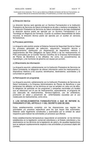 RESOLUCIÓN   NÚMERO                                                DE 2007                                            HOJA N° 
Continuación de la resolución, “Por la cual se determina el Modelo de Gestión del Servicio Farmacéutico, se 
adopta el Manual de Condiciones Esenciales y Procedimientos y se dictan otras disposiciones” 
41 
a) Dirección técnica 
La  dirección  técnica  será  ejercida por un  Químico  Farmacéutico  si la  Institución 
Prestadora de Servicios de Salud contratante es de alta o mediana complejidad. Si 
la Institución Prestadora de Servicios de Salud contratante es de baja complejidad 
la  dirección  técnica  podrá  ser  ejercida  por  un  Químico  Farmacéutico  o  un 
Tecnólogo en Regencia de Farmacia. Cuando no existiere disponibilidad de éstos 
recursos,  la  dirección  técnica  podrá  ser  ejercida  por  un  auxiliar  en  servicios 
farmacéuticos. 
b) Procesos permitidos 
La droguería sólo podrán prestar al Sistema General de Seguridad Social en Salud 
los  procesos  generales  de  selección,  adquisición,  recepción  técnica  y 
almacenamiento,  distribución  y/o  dispensación  de  dispositivos  médicos  y 
medicamentos  del  Plan  Obligatorio  de  Salud  (POS)  o  de  los  medicamentos  no 
POS autorizados por el Comité Técnico Científico de la Empresa Administradora 
de  Planes  de  Beneficios  a  los  afiliados.  Así  como,  los  procedimientos  de 
inyectología  y de monitoreo de glicemia con equipo por punción. 
c) Ofrecimiento de información 
La droguería asumirá, solidariamente con la Institución Prestadora de Servicios de 
Salud contratante, la obligación de ofrecer información sobre los medicamentos y 
dispositivos médicos a los usuarios, beneficiarios, destinatarios, autoridades y la 
comunidad en general. 
d) Participación en programas 
La droguería asumirá, solidariamente con la Institución Prestadora de Servicios de 
Salud  contratante  y  la  Empresa  Administradora  de  Planes  de  Beneficios  a  que 
pertenecen los afiliados, en los términos en que se señalen en cada uno de ellos, 
la  obligación  de  participar  en los  programas  y  campañas  nacionales  y/o locales 
que se relacionan con el uso de medicamentos, especialmente, el programa de 
uso  adecuado  de  medicamentos,  fármaco­vigilancia,  uso  de  antibióticos, 
promoción  en  salud  y  prevención  de    enfermedades  causadas  por  el  uso 
inadecuado de medicamentos, entre otros. 
3.  LOS  ESTABLECIMIENTOS  FARMACÉUTICOS  A  QUE  SE  REFIERE  EL 
PARAGRAFO 5º DEL ARTÍCULO 11 DEL DECRETO 2200 DE 2005. 
Estos  establecimientos  cumplirán  con  las  disposiciones  que  regulan  las 
actividades  y/o  procesos  específicos  para  los  que  hayan  sido  autorizados. 
Deberán  estar  legalmente  constituidos  y  autorizados  por  la  entidad  de  salud 
respectiva para realizar las actividades y/o procesos que efectúe. 
Estos establecimientos farmacéuticos responderán al contratante  en los términos 
establecidos en la legislación comercial colombiana y al Estado colombiano y los 
destinatarios en los términos de la legislación de salud y de aquellas legislaciones 
que se apliquen supletoriamente respecto a las actividades y/o procesos objeto del 
contrato.
 