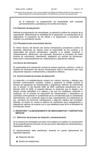 RESOLUCIÓN   NÚMERO                                                DE 2007                                            HOJA N° 
Continuación de la resolución, “Por la cual se determina el Modelo de Gestión del Servicio Farmacéutico, se 
adopta el Manual de Condiciones Esenciales y Procedimientos y se dictan otras disposiciones” 
45 
de  la  institución.  La  programación  de  necesidades  será  evaluada 
permanentemente y aprobada por el Comité de Compras. 
2.3.2 Decisión de adquisición 
Definida la programación de necesidades, se aplicará la política de compras de la 
organización, determinando la modalidad de la adquisición, la característica de la 
negociación,  la  evaluación  de  las  ofertas  y  la  adjudicación  y  suscripción  del 
contrato o la contratación directa. 
2.3.3 Prevalencia del conocimiento técnico 
El  criterio  técnico  del  director  del  servicio  farmacéutico  prevalecerá  cuando  se 
presenten  diferencias  de  criterios  entre  el  responsable  de  las  compras  y  el 
responsable  del  servicio  farmacéutico,  respecto  a  la  calidad,  recepción  y 
almacenamiento,  distribución,  uso  adecuado,  devolución  al  proveedor  por  fecha 
próxima  de  vencimiento,  ofrecimiento,  aceptación  y/o  rechazo  de  donaciones, 
destrucción o desnaturalización de  medicamentos y dispositivos médicos. 
2.3.4 Envío de información 
El responsable de la adquisición enviará de manera oportuna, continua y veráz al 
sistema  de  información  del  servicio  farmacéutico  toda  la  información  que  vaya 
adquiriendo respecto a medicamentos y dispositivos médicos. 
2.4  Control durante el proceso de adquisición 
La institución o el establecimiento contará con criterios, técnicas y métodos que 
permitan  continuamente  controlar,  evaluar  y  gestionar  la  calidad  durante  el 
proceso de adquisición de medicamentos y dispositivos médicos, de conformidad 
con  el  artículo  13  del  Decreto  2200  de  2005  modificado  parcialmente  por  el 
Decreto  2330  de  2006,  el  presente  Manual,  la  resolución  que  lo  adopta  y  las 
demás  normas  aplicables  a  la  materia  y  las  que  los  modifiquen,  adicionen  o 
sustituyan.  En  el  proceso  de  adquisición  de  medicamentos  y  dispositivos  se 
controlará continuamente el cumplimiento de la normatividad para la contratación 
administrativa, civil y comercial, según el caso, especialmente, el cumplimiento de 
los    principios  de  economía,  transparencia  y  selección  objetiva  del  contratista. 
Además,  se  tendrá  en  cuenta  el  sistema  de  codificación  para  medicamentos  y 
dispositivos médicos de acuerdo con lo que establezca para tal fin el Ministerio de 
la Protección Social. 
3. RECEPCIÓN Y ALMACENAMIENTO DE MEDICAMENTOS Y DISPOSITIVOS 
MÉDICOS 
3.1  Definición del proceso de recepción y almacenamiento 
Es el conjunto de actividades que tiene como objetivo el cuidado y la conservación 
de las especificaciones técnicas con las que fueron fabricados los medicamentos y 
dispositivos médicos. 
El  almacenamiento  debe  planificarse,  teniendo  en  cuenta  básicamente  los 
siguientes aspectos: 
a)  Selección del sitio. 
b)  Diseño de instalaciones.
 