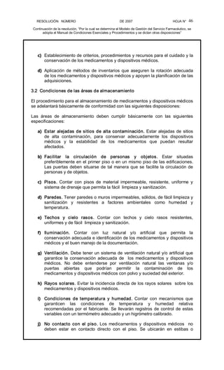 RESOLUCIÓN   NÚMERO                                                DE 2007                                            HOJA N° 
Continuación de la resolución, “Por la cual se determina el Modelo de Gestión del Servicio Farmacéutico, se 
adopta el Manual de Condiciones Esenciales y Procedimientos y se dictan otras disposiciones” 
46 
c)  Establecimiento de criterios, procedimientos y recursos para el cuidado y la 
conservación de los medicamentos y dispositivos médicos. 
d)  Aplicación de métodos de inventarios que aseguren la rotación adecuada 
de los medicamentos y dispositivos médicos y apoyen la planificación de las 
adquisiciones. 
3.2  Condiciones de las áreas de almacenamiento 
El procedimiento para el almacenamiento de medicamentos y dispositivos médicos 
se adelantará básicamente de conformidad con las siguientes disposiciones: 
Las  áreas  de  almacenamiento  deben  cumplir  básicamente  con  las  siguientes 
especificaciones: 
a)  Estar alejadas de sitios de alta contaminación. Estar alejadas de sitios 
de  alta  contaminación,  para  conservar  adecuadamente  los  dispositivos 
médicos  y  la  estabilidad  de  los  medicamentos  que  puedan  resultar 
afectados. 
b)  Facilitar  la  circulación  de  personas  y  objetos.  Estar  situadas 
preferiblemente en el primer piso o en un mismo piso de las edificaciones. 
Las puertas deben situarse de tal manera que se facilite la circulación de 
personas y de objetos. 
c)  Pisos.  Contar  con  pisos  de  material  impermeable,  resistente,  uniforme  y 
sistema de drenaje que permita la fácil  limpieza y sanitización. 
d)  Paredes. Tener paredes o muros impermeables, sólidos, de fácil limpieza y 
sanitización  y  resistentes  a  factores  ambientales  como  humedad  y 
temperatura. 
e)  Techos  y  cielo  rasos.  Contar  con  techos  y  cielo  rasos  resistentes, 
uniformes y de fácil  limpieza y sanitización. 
f)  Iluminación.  Contar  con  luz  natural  y/o  artificial  que  permita  la 
conservación adecuada e identificación de los medicamentos y dispositivos 
médicos y el buen manejo de la documentación. 
g)  Ventilación. Debe tener un sistema de ventilación natural y/o artificial que 
garantice  la  conservación  adecuada  de    los  medicamentos  y  dispositivos 
médicos.  No  debe  entenderse  por  ventilación  natural  las  ventanas  y/o 
puertas  abiertas  que  podrían  permitir  la  contaminación  de  los 
medicamentos y dispositivos médicos con polvo y suciedad del exterior. 
h)  Rayos solares. Evitar la incidencia directa de los rayos solares  sobre los 
medicamentos y dispositivos médicos. 
i)  Condiciones  de  temperatura  y  humedad.  Contar  con  mecanismos  que 
garanticen  las  condiciones  de  temperatura  y  humedad  relativa 
recomendadas por el fabricante. Se llevarán registros de control de estas 
variables con un termómetro adecuado y un higrómetro calibrado. 
j)  No  contacto  con  el  piso. Los  medicamentos  y  dispositivos  médicos    no 
deben  estar  en  contacto  directo  con  el  piso.  Se  ubicarán  en  estibas  o
 