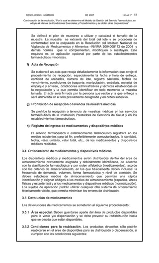 RESOLUCIÓN   NÚMERO                                                DE 2007                                            HOJA N° 
Continuación de la resolución, “Por la cual se determina el Modelo de Gestión del Servicio Farmacéutico, se 
adopta el Manual de Condiciones Esenciales y Procedimientos y se dictan otras disposiciones” 
48 
Se  definirá  el  plan  de  muestreo  a  utilizar  y  calculará  el  tamaño  de  la 
muestra.  La  muestra    se  extraerá  del  total  del  lote  y  se  procederá  de 
conformidad  con  lo  estipulado  en  la  Resolución  del  Instituto  Nacional  de 
Vigilancia de Medicamentos y Alimentos ­INVIMA 2004008172 de 2004  y 
demás  normas    que  lo  complementen,  modifiquen  o  sustituyan.  Este 
requisito  es  de  aplicación  opcional  por  parte  de  los  establecimientos 
farmacéuticos minoristas. 
f)  Acta de Recepción 
Se elaborará un acta que recoja detalladamente la información que arroje el 
procedimiento  de  recepción,  especialmente  la  fecha  y  hora  de  entrega, 
cantidad  de  unidades,  número  de  lote,  registro  sanitario,  fechas  de 
vencimiento, condiciones de trasporte, manipulación, embalaje, material de 
empaque y envase,  condiciones administrativas y técnicas establecidas en 
la  negociación  y  la  que  permita  identificar  en  todo  momento  la  muestra 
tomada. El acta será firmada por la persona que recibe y la que entrega y 
será archivada en el sitio previamente designado y en orden sucesivo. 
g)  Prohibición de recepción o tenencia de muestra médicas 
Se prohíbe la recepción o tenencia de muestras médicas en los servicios 
farmacéuticos de la Institución Prestadora de Servicios de Salud y en los 
establecimientos farmacéuticos. 
h)  Registro de ingreso de medicamentos y dispositivos médicos 
El  servicio  farmacéutico  o  establecimiento  farmacéutico  registrará  en  los 
medios existentes para tal fin, preferiblemente computarizados, la cantidad, 
fecha,  valor  unitario,  valor  total,  etc.,  de  los  medicamentos  y  dispositivos 
médicos recibidos. 
3.4  Ordenamiento de medicamentos y dispositivos médicos 
Los  dispositivos  médicos  y  medicamentos  serán  distribuidos  dentro  del  área  de 
almacenamiento  previamente  asignada  y  debidamente  identificada,  de  acuerdo 
con la clasificación farmacológica y por orden alfabético (medicamentos), acorde 
con los criterios de almacenamiento, en los que básicamente deben incluirse: la 
frecuencia  de  demanda,  volumen,  forma  farmacéutica  y  nivel  de  atención.  Se 
deben  establecer  medios  de  almacenamiento  que  permitan  una  rápida 
identificación y asignar códigos a los medios de almacenamiento (espacios, áreas 
físicas y estanterías) y a los medicamentos y dispositivos médicos (normalización). 
Los sujetos de aplicación podrán utilizar cualquier otro sistema de ordenamiento 
técnicamente viable, que permita minimizar los errores de distribución. 
3.5  Devolución de medicamentos 
Las devoluciones de medicamentos se someterán al siguiente procedimiento: 
3.5.1  Área especial. Deben guardarse aparte del área de productos disponibles 
para la venta y/o dispensación y se debe prevenir su redistribución hasta 
que se decida que están disponibles. 
3.5.2  Condiciones  para  la  reubicación.  Los  productos  devueltos  sólo  podrán 
reubicarse en el área de disponibles para su distribución o dispensación, si 
cumplen con las condiciones siguientes:
 