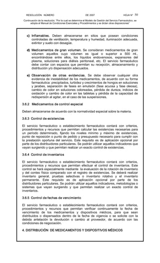 RESOLUCIÓN   NÚMERO                                                DE 2007                                            HOJA N° 
Continuación de la resolución, “Por la cual se determina el Modelo de Gestión del Servicio Farmacéutico, se 
adopta el Manual de Condiciones Esenciales y Procedimientos y se dictan otras disposiciones” 
50 
c)  Inflamables.  Deben  almacenarse  en  sitios  que  posean  condiciones 
controladas de ventilación, temperatura y humedad, iluminación adecuada, 
extintor y suelo con desagüe. 
d)  Medicamentos de gran volumen. Se consideran medicamentos de gran 
volumen  aquellos  cuyo  volumen  es  igual  o  superior  a  500  ml., 
encontrándose  entre  ellos,  los  líquidos  endovenosos,  expansores  del 
plasma,  soluciones  para  diálisis  peritoneal,  etc.  El  servicio  farmacéutico 
debe  contar  con  espacios  que  permitan  su  recepción,  almacenamiento  y 
distribución y/o dispensación adecuados. 
e)  Observación  de  otras  evidencias.  Se  debe  observar  cualquier  otra 
evidencia de inestabilidad de los medicamentos, de acuerdo con su forma 
farmacéutica: precipitados, turbidez y crecimientos de hongos en soluciones 
y  jarabes,  separación  de  fases  en  emulsión  (fase  acuosa  y  fase  oleosa), 
cambio de color en soluciones coloreadas, pérdida de dureza, indicios de 
oxidación y cambio de color en las tabletas y pérdida de la capacidad de 
redispersión al agitar, en el caso de las suspensiones. 
3.6.2   Medicamentos de control especial 
Deben almacenarse de acuerdo con la normatividad especial sobre la materia. 
3.6.3  Control de existencias 
El  servicio  farmacéutico  o  establecimiento  farmacéutico  contará  con  criterios, 
procedimientos y recursos que permitan calcular las existencias necesarias para 
un  período  determinado,  fijando  los  niveles  mínimo  y  máximo  de  existencias, 
punto de reposición o punto de pedido y presupuesto necesario para cumplir con 
la  prestación  oportuna  del  servicio.  Este  requisito  es  de  aplicación  opcional  por 
parte de los distribuidores particulares. Se podrán utilizar aquellos indicadores que 
vayan surgiendo y que permitan realizar un exacto control de existencias. 
3.6.4  Control de inventarios 
El  servicio  farmacéutico  o  establecimiento  farmacéutico  contará  con  criterios, 
procedimientos  y  recursos  que  permitan  efectuar  el  control  de  inventarios.  Este 
control se hará especialmente mediante  la evaluación de la rotación de inventario 
y del conteo físico comparado con el registro de existencias. Se deberá realizar 
inventario  general,  pruebas  selectivas  o  inventario  rotativo  y  el  inventario 
permanente.  Este  requisito  es  de  aplicación  opcional  por  parte  de  los 
distribuidores particulares. Se podrán utilizar aquellos indicadores, metodologías o 
sistemas  que  vayan  surgiendo  y  que  permitan  realizar  un  exacto  control  de 
inventarios. 
3.6.5  Control de fechas de vencimiento 
El  servicio  farmacéutico  o  establecimiento  farmacéutico  contará  con  criterios, 
procedimientos  y  recursos  que  permitan  verificar  continuamente  la  fecha  de 
vencimiento  de  los  medicamentos  y  dispositivos  médicos,  para  que  sean 
distribuidos  o  dispensados  dentro  de  la  fecha  de  vigencia  o  se  solicite  con  la 
debida  antelación  la  devolución  o  cambio  al  proveedor,  de  acuerdo  con  las 
condiciones de negociación. 
4. DISTRIBUCIÓN  DE MEDICAMENTOS Y DISPOSITIVOS MÉDICOS
 