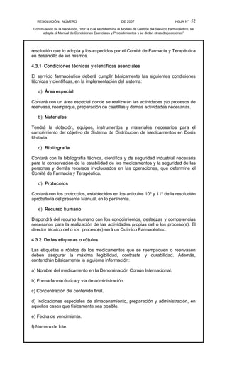 RESOLUCIÓN   NÚMERO                                                DE 2007                                            HOJA N° 
Continuación de la resolución, “Por la cual se determina el Modelo de Gestión del Servicio Farmacéutico, se 
adopta el Manual de Condiciones Esenciales y Procedimientos y se dictan otras disposiciones” 
52 
resolución que lo adopta y los expedidos por el Comité de Farmacia y Terapéutica 
en desarrollo de los mismos. 
4.3.1  Condiciones técnicas y científicas esenciales 
El  servicio  farmacéutico  deberá  cumplir  básicamente  las  siguientes  condiciones 
técnicas y científicas, en la implementación del sistema: 
a)  Área especial 
Contará con un área especial donde se realizarán las actividades y/o procesos de 
reenvase, reempaque, preparación de cajetillas y demás actividades necesarias. 
b)  Materiales 
Tendrá  la  dotación,  equipos,  instrumentos  y  materiales  necesarios  para  el 
cumplimiento del objetivo de Sistema de Distribución de Medicamentos en Dosis 
Unitaria. 
c)  Bibliografía 
Contará con la bibliografía técnica, científica y de seguridad industrial necesaria 
para la conservación de la estabilidad de los medicamentos y la seguridad de las 
personas  y  demás  recursos  involucrados  en  las  operaciones,  que  determine  el 
Comité de Farmacia y Terapéutica. 
d)  Protocolos 
Contará con los protocolos, establecidos en los artículos 10º y 11º de la resolución 
aprobatoria del presente Manual, en lo pertinente. 
e)  Recurso humano 
Dispondrá del recurso humano con los conocimientos, destrezas y competencias 
necesarios para la realización de las actividades propias del o los proceso(s). El 
director técnico del o los  proceso(s) será un Químico Farmacéutico. 
4.3.2  De las etiquetas o rótulos 
Las  etiquetas  o  rótulos  de  los  medicamentos  que  se  reempaquen  o  reenvasen 
deben  asegurar  la  máxima  legibilidad,  contraste  y  durabilidad.  Además, 
contendrán básicamente la siguiente información: 
a) Nombre del medicamento en la Denominación Común Internacional. 
b) Forma farmacéutica y vía de administración. 
c) Concentración del contenido final. 
d) Indicaciones especiales de almacenamiento, preparación y administración, en 
aquellos casos que físicamente sea posible. 
e) Fecha de vencimiento. 
f) Número de lote.
 