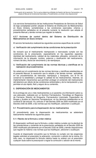 RESOLUCIÓN   NÚMERO                                                DE 2007                                            HOJA N° 
Continuación de la resolución, “Por la cual se determina el Modelo de Gestión del Servicio Farmacéutico, se 
adopta el Manual de Condiciones Esenciales y Procedimientos y se dictan otras disposiciones” 
54 
Los servicios farmacéuticos de las Instituciones Prestadoras de Servicios de Salud 
de baja complejidad podrán adoptar el Sistema de Distribución de Medicamentos 
en  Dosis  Unitaria,  sometiéndose  a  las  condiciones  esenciales,  criterios  y 
procedimientos  señalados  en  el  presente  numeral,  la  resolución  que  adopta  el 
presente Manual y demás normas que regulen la materia. 
4.3.7  Acciones  de  control  dentro  del  Sistema  de  Distribución  de 
Medicamentos en Dosis Unitaria 
El servicio farmacéutico realizará las siguientes acciones específicas de control: 
a)  Verificación del cumplimiento de las condiciones de la prescripción 
Se  revisará  que  el  medicamento  reempacado  o  reenvasado  cumpla  con  las 
condiciones  de  la  prescripción,  especialmente  en  los  siguientes  aspectos: 
identidad del medicamento, calidad de los materiales utilizados, corrección de la 
información  de  la  etiqueta,  nombre,  potencia  y  dosificación  del  medicamento, 
número de lote y fecha de vencimiento y de reempaque. 
b)  Verificación del cumplimiento de las normas técnicas y científicas en la 
realización de procedimientos 
Se velará por el cumplimiento de las normas técnicas y científicas establecidas en 
el presente Manual, la resolución que lo adopta y las demás normas  aplicables, 
en  los  procedimientos  de  reenvase,  reempaque  y  transporte,  con  el  fin  de 
conservar la estabilidad y proteger la calidad de los medicamentos. Además, se 
implementarán mecanismos que permitan proteger el contenido del medicamento 
del deterioro por efecto de las condiciones ambientales y de la manipulación y que 
permitan el uso rápido, fácil y seguro de su contenido. 
5.  DISPENSACIÓN DE MEDICAMENTOS 
Es la entrega de uno o más medicamentos a un paciente y la información sobre su 
uso adecuado, realizada por un Químico Farmacéutico, Tecnólogo en Regencia 
de  Farmacia,  Director  de  Droguería,  Farmacéutico  Licenciado,  Expendedor  de 
Drogas y Auxiliar en Servicios Farmacéuticos, en los términos establecidos en el 
numeral 6º del artículo 19 y artículo 3º del Decreto 2200 de 2005 modificado por el 
Decreto 2330 de 2006, o las normas que los modifiquen, adicionen o sustituyan. 
5.1  Procedimiento para la dispensación de los medicamentos 
El  procedimiento  para  la  dispensación  de  medicamentos  se  adelantará 
básicamente mediante los siguientes pasos: 
5.1.1 Recibo de la fórmula u orden médica 
El dispensador verificará que la fórmula u orden médica cumpla con la plenitud de 
las características y contenido de la prescripción señalados en el Decreto 2200 de 
2005 modificado parcialmente por el Decreto 2330 de 2006 y demás disposiciones 
que regulen la materia o las normas que los modifiquen, adicionen o sustituyan. 
Cuando  el  dispensador  encuentre  que la  fórmula  no  cumple  con  las  exigencias 
legales solicitará al prescriptor la aclaración, corrección o adición de la misma. En 
todo  caso,  no  dispensará  la  fórmula  médica  hasta  no  aclarar  con  el  prescriptor 
cualquier duda sobre la prescripción o lograr la corrección o adición de la misma.
 