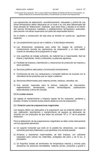 RESOLUCIÓN   NÚMERO                                                DE 2007                                            HOJA N° 
Continuación de la resolución, “Por la cual se determina el Modelo de Gestión del Servicio Farmacéutico, se 
adopta el Manual de Condiciones Esenciales y Procedimientos y se dictan otras disposiciones” 
62 
Las operaciones de elaboración, acondicionamiento, etiquetado y control de una 
forma farmacéutica deben efectuarse en un local o en una área diferenciada del 
local, llamada de "elaboración", diseñada  para estos fines y situada en el interior 
del  servicio  farmacéutico  habilitado  o  establecimiento  farmacéutico  autorizado, 
para permitir una eficaz supervisión por parte del responsable técnico. 
En  el  diseño  y  construcción  de  esta  área  se  tendrán  en  cuenta  los    siguientes 
aspectos: 
a)  Las preparaciones que se van a realizar y  la tecnología necesaria. 
b)  Las  dimensiones  necesarias  para  evitar  los  riesgos  de  confusión  y 
contaminación  durante  las  operaciones  de  preparación  y  un  área  estéril, 
cuando la naturaleza de la preparación lo exija. 
c)  Una  superficie  de  trabajo  suficiente,  de  material  liso  e impermeable,  fácil  de 
limpiar y desinfectar, inerte a colorantes y sustancias agresivas. 
d)  Facilidad de limpieza y desinfección y mecanismos de protección de insectos y 
otros animales. 
e)  Servicios públicos adecuados y funcionando correctamente. 
f)  Condiciones de aire, luz, temperatura y humedad relativas de acuerdo con la 
naturaleza de los productos que se vayan a elaborar. 
g)  Secciones diferenciadas para materias primas, residuos, utensilios, etc. 
h)  Una  sección  reservada  para  la  lectura,  redacción  de  documentos, 
reglamentación,  farmacopeas,  normas  farmacológicas,  publicaciones 
especializadas y libros de consulta. 
2.2.2 Locales anexos 
Se  vigilará  el  mantenimiento  y  limpieza  regular  de  los  vestuarios,  sanitarios  y 
lavados. El baño no tendrá acceso directo desde la zona de preparación. 
2.3  Dotación para las preparaciones magistrales 
Los equipos deben ser adecuados a la preparación que se pretende elaborar. El 
uso,  calibración,  desinfección  y  mantenimiento  de  equipos  se  efectuaran  de 
acuerdo  con los  protocolos  de  que  tratan los  artículos 10º  y 11º  de la  presente 
resolución. 
Para la elaboración de las preparaciones magistrales se debe contar básicamente 
con los siguientes elementos: 
a)  Un  soporte  horizontal  que  evite  en  lo  posible  las  vibraciones,  con  espacio 
suficiente para la(s) balanza(s) y que garantice una correcta pesada. 
b)  Armarios  y  estanterías  impermeables,  de  fácil  limpieza,  con  suficiente 
capacidad  para  colocar  los  materiales,  protegidos  del  polvo  y  de  la  luz,  si 
procediere. 
c)  Un  frigorífico  dotado  de  termómetro  de  temperatura  máxima  y  mínima  para 
almacenar los  productos  termolábiles:  materias  primas,  productos  a  granel  o
 