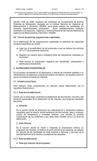 RESOLUCIÓN   NÚMERO                                                DE 2007                                            HOJA N° 
Continuación de la resolución, “Por la cual se determina el Modelo de Gestión del Servicio Farmacéutico, se 
adopta el Manual de Condiciones Esenciales y Procedimientos y se dictan otras disposiciones” 
64 
Decreto  2330  de  2006,  requieren  del  Certificado  de  Cumplimiento  de  Buenas 
Prácticas  de  Elaboración,  otorgado  por  el  Instituto  Nacional  de  Vigilancia  de 
Medicamentos  y  Alimentos  ­INVIMA,  para  poder  realizar  las  actividades  y/o 
procesos  específicamente  autorizados.    Estos  establecimientos  quedarán 
sometidos a la inspección, vigilancia y control permanente del Instituto Nacional de 
Vigilancia de Medicamentos y Alimentos –INVIMA. 
2.6   Control durante las preparaciones magistrales 
En  la  elaboración  de  las  preparaciones  magistrales  se  realizarán  las  siguientes 
acciones específicas de control: 
a)  Velar por el cumplimiento de los protocolos a que se refieren los artículos 
10º y 11º de la presente resolución. 
b)  Registrar de manera clara y fidedigna todas las actuaciones realizadas en 
el proceso. 
c)  Velar  porque  la  preparación  magistral  sea  identificada,  almacenada  y 
distribuida correctamente. 
3.  NUTRICIONES PARENTERALES 
Es el proceso consistente en la elaboración y mezcla de nutrientes estériles y su 
administración al organismo a través del sistema circulatorio, en aquellos casos en 
que la vía enteral no puede ser utilizada. 
3.1  Infraestructura física 
Para  elaborar  estas  preparaciones  se  requiere  contar  básicamente  con  la 
siguiente infraestructura: 
3.1.1  Área de pre­elaboración 
Contar con un área negra, destinada al alistamiento de documentos, insumos y del 
personal responsable de la elaboración de las mezclas, que tenga las siguientes 
secciones: 
a)  Almacén 
Es la sección donde se almacenan los medicamentos y dispositivos médicos 
requeridos para la mezcla, tendrá estantería de fácil acceso, aseo y limpieza; 
control  de  temperatura  y  humedad  relativas,  que  permita  la  correcta 
conservación de los productos y que debe estar ubicada cerca a la zona de 
elaboración. 
b)  Área Técnica 
Es  la  sección  donde  se  recibe  e  interpreta  la  prescripción  médica,  se 
programan las mezclas, se elabora el perfil nutricional por paciente, se realizan 
los cálculos de las cantidades de cada nutriente a adicionar y del valor de la 
osmolaridad final de la mezcla y se elaboran las etiquetas. 
3.1.2  Área de elaboración 
a)  Área gris (sección de pre­ingreso)
 