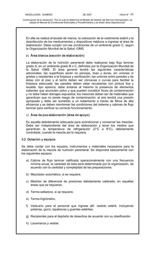 RESOLUCIÓN   NÚMERO                                                DE 2007                                            HOJA N° 
Continuación de la resolución, “Por la cual se determina el Modelo de Gestión del Servicio Farmacéutico, se 
adopta el Manual de Condiciones Esenciales y Procedimientos y se dictan otras disposiciones” 
65 
En ella se realiza el lavado de manos, la colocación de la vestimenta estéril y la 
desinfección de los medicamentos y dispositivos médicos a ingresar al área de 
elaboración. Debe cumplir con las condiciones de un ambiente grado C, según 
la Organización Mundial de la Salud ­OMS. 
b)  Área blanca (sección de elaboración) 
La  elaboración  de  la  nutrición  parenteral  debe  realizarse  bajo  flujo  laminar 
grado A, en un ambiente grado B o C, definidos por la Organización Mundial de 
la  Salud  ­OMS.  El  área  general  tendrá  las  siguientes  características 
adicionales:  las  superficies  serán  no  porosas,  lisas  y  duras,  sin  uniones  ni 
grietas y resistentes a la limpieza y sanitización; las uniones entre paredes y de 
éstas  con  el  piso  y  el  techo  deben  ser  cóncavas  o  curvas  para  facilitar  la 
limpieza  adecuada;  las  paredes  deben  estar  recubiertas  con  pintura  lisa  y 
lavable,  tipo  epóxica;  debe  evitarse  al  máximo  la  presencia  de  elementos 
salientes que acumulen polvo y que puedan constituir focos de contaminación 
y no debe haber drenajes expuestos; los mesones deben ser de materiales que 
garanticen que no existe riesgo de contaminación; el aire tendrá una presión 
apropiada  y  debe  ser  sometido  a  un  tratamiento  a  través  de  filtros  de  alta 
eficiencia y se deben monitorear las condiciones del sistema y cabinas de flujo 
laminar para verificar su correcto funcionamiento. 
c)  Área de pos­elaboración (área de apoyo) 
Es aquella debidamente adecuada para acondicionar y conservar las mezclas. 
Debe  ser  independiente  del  área  de  elaboración  y  tener  los  medios  que 
garanticen  la  temperatura  de  refrigeración  (2°C  a  8°C),  debidamente 
controlada, cuando la mezcla así lo requiera. 
3.2  Dotación y equipos 
Se  debe  contar  con  los  equipos,  instrumentos  y  materiales  necesarios  para  la 
elaboración de la mezcla de nutrición parenteral. Se dispondrá básicamente con 
los siguientes equipos: 
a)  Cabina  de  flujo  laminar  calificada  operacionalmente  con  una  frecuencia 
mínima anual, la variedad de ésta será determinada por la organización, de 
acuerdo con la cantidad y complejidad de las preparaciones. 
b)  Mezclador automático, si se requiere. 
c)  Medidor  de  diferencial  de  presiones  debidamente  calibrado,  en  aquellas 
áreas que se requieran. 
d)  Termo­selladora, si se requiere. 
e)  Termo­higrómetro. 
f)  Vestuario  para  el  personal  que  ingrese  allí:  vestido  estéril,  incluyendo 
polainas, gorro, tapabocas y guantes estériles. 
g)  Recipientes para el depósito de desechos de acuerdo con su clasificación. 
h)  Lavamanos y vestier.
 